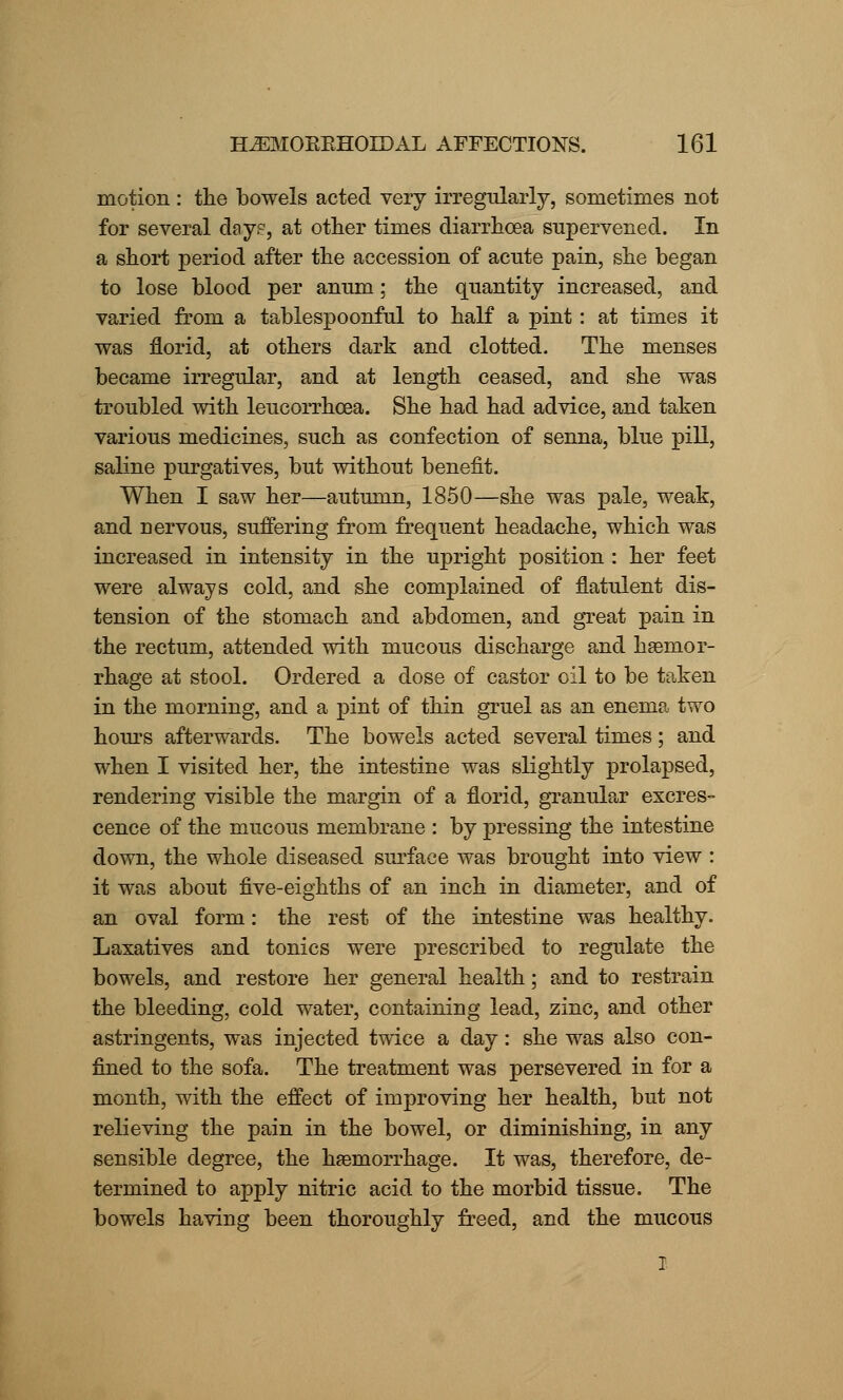 motion : the bowels acted very irregularly, sometimes not for several days, at other times diarrhoea supervened. In a short period after the accession of acute pain, she began to lose blood per anum; the quantity increased, and varied from a tablespoonful to half a pint: at times it was florid, at others dark and clotted. The menses became irregular, and at length ceased, and she was troubled with leucorrhoea. She had had advice, and taken various medicines, such as confection of senna, blue pill, saline purgatives, but without benefit. When I saw her—autumn, 1850—she was pale, weak, and nervous, suffering from frequent headache, which was increased in intensity in the upright position : her feet were always cold, and she complained of flatulent dis- tension of the stomach and abdomen, and great pain in the rectum, attended with mucous discharge and haemor- rhage at stool. Ordered a dose of castor oil to be taken in the morning, and a pint of thin gruel as an enema two hours afterwards. The bowels acted several times; and when I visited her, the intestine was slightly prolapsed, rendering visible the margin of a florid, granular excres- cence of the mucous membrane : by pressing the intestine down, the whole diseased surface was brought into view : it was about five-eighths of an inch in diameter, and of an oval form: the rest of the intestine was healthy. Laxatives and tonics were prescribed to regulate the bowels, and restore her general health; and to restrain the bleeding, cold water, containing lead, zinc, and other astringents, was injected twice a day: she was also con- fined to the sofa. The treatment was persevered in for a month, with the effect of improving her health, but not relieving the pain in the bowel, or diminishing, in any sensible degree, the haemorrhage. It was, therefore, de- termined to apply nitric acid to the morbid tissue. The bowels having been thoroughly freed, and the mucous