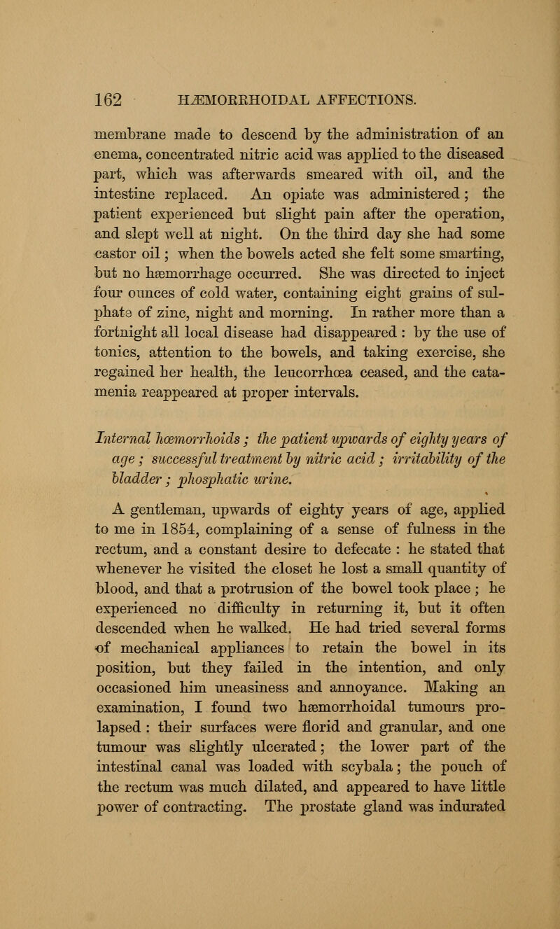 membrane made to descend by the administration of an enema, concentrated nitric acid was applied to the diseased part, which was afterwards smeared with oil, and the intestine replaced. An opiate was administered; the patient experienced but slight pain after the operation, and slept well at night. On the third day she had some castor oil; when the bowels acted she felt some smarting, but no haemorrhage occurred. She was directed to inject four ounces of cold water, containing eight grains of sul- phate of zinc, night and morning. In rather more than a fortnight all local disease had disappeared : by the use of tonics, attention to the bowels, and taking exercise, she regained her health, the leucorrhoea ceased, and the cata- menia reappeared at proper intervals. Internal hoemorrhoids ; the patient upwards of eighty years of age ; successful treatment by nitric acid ; irritability of the bladder ; phosphatic urine, A gentleman, upwards of eighty years of age, applied to me in 1854, complaining of a sense of fulness in the rectum, and a constant desire to defecate : he stated that whenever he visited the closet he lost a small quantity of blood, and that a protrusion of the bowel took place ; he experienced no difficulty in returning it, but it often descended when he walked. He had tried several forms of mechanical appliances to retain the bowel in its position, but they failed in the intention, and only occasioned him uneasiness and annoyance. Making an examination, I found two hasmorrhoidal tumours pro- lapsed : their surfaces were florid and granular, and one tumour was slightly ulcerated; the lower part of the intestinal canal was loaded with scybala; the pouch of the rectum was much dilated, and appeared to have little power of contracting. The prostate gland was indurated