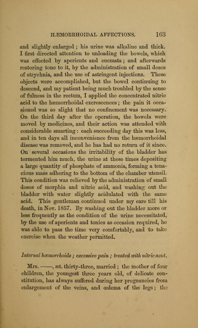 and slightly enlarged; his urine was alkaline and thick. I first directed attention to unloading the bowels, which was effected by aperients and enemata; and afterwards restoring tone to it, by the administration of small doses of strychnia, and the use of astringent injections. These objects were accomplished, but the bowel continuing to descend, and my patient being much troubled by the sense of fulness in the rectum, I applied the concentrated nitric acid to the hemorrhoidal excrescences; the pain it occa- sioned was so slight that no confinement was necessary. On the third day after the operation, the bowels were moved by medicines, and their action was attended with considerable smarting : each succeeding day this was less, and in ten days all inconvenience from the hemorrhoidal disease was removed, and he has had no return of it since. On several occasions the irritability of the bladder has tormented him much, the urine at these times depositing a large quantity of phosphate of ammonia, forming a tena- cious mass adhering to the bottom of the chamber utensil. This condition was relieved by the administration of small doses of morphia and nitric acid, and washing out the bladder with water slightly acidulated with the same acid. This gentleman continued under my care till his death, in Nov. 1857. By washing out the bladder more or less frequently as the condition of the urine necessitated, by the use of aperients and tonics as occasion required, he was able to pass the time very comfortably, and to take exercise when the weather permitted. Internal hcemorrhoids ; excessive pain ; treated with nitric acid. Mrs. , aat. thirty-three, married; the mother of four children, the youngest three years old, of delicate con- stitution, has always suffered during her pregnancies from enlargement of the veins, and oedema of the legs; the