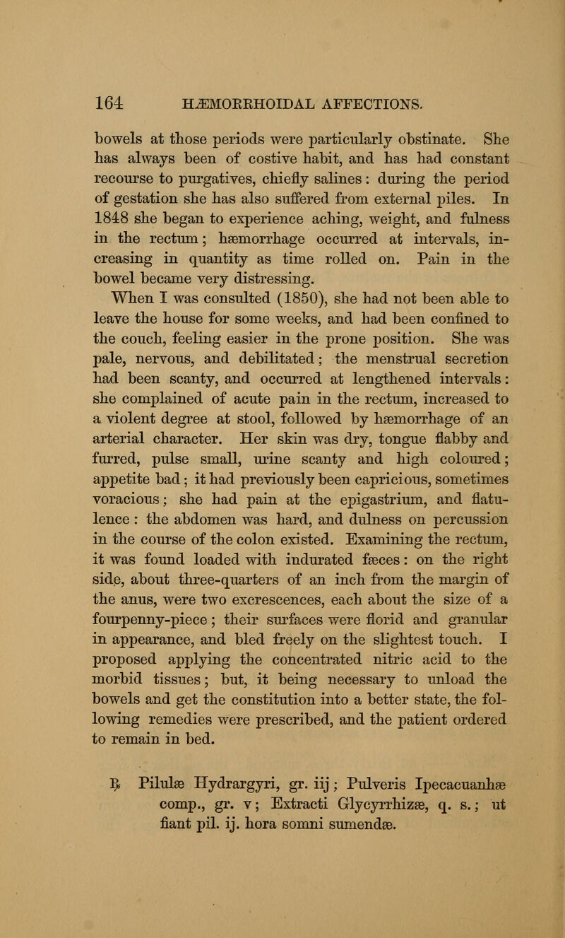 bowels at those periods were particularly obstinate. She has always been of costive habit, and has had constant recourse to purgatives, chiefly salines: during the period of gestation she has also suffered from external piles. In 1848 she began to experience aching, weight, and fulness in the rectum; haemorrhage occurred at intervals, in- creasing in quantity as time rolled on. Pain in the bowel became very distressing. When I was consulted (1850), she had not been able to leave the house for some weeks, and had been confined to the couch, feeling easier in the prone position. She was pale, nervous, and debilitated; the menstrual secretion had been scanty, and occurred at lengthened intervals: she complained of acute pain in the rectum, increased to a violent degree at stool, followed by haemorrhage of an arterial character. Her skin was dry, tongue flabby and furred, pulse small, urine scanty and high coloured; appetite bad; it had previously been capricious, sometimes voracious; she had pain at the epigastrium, and flatu- lence : the abdomen was hard, and dulness on percussion in the course of the colon existed. Examining the rectum, it was found loaded with indurated faeces: on the right side, about three-quarters of an inch from the margin of the anus, were two excrescences, each about the size of a fourpenny-piece; their surfaces were florid and granular in appearance, and bled freely on the slightest touch. I proposed applying the concentrated nitric acid to the morbid tissues; but, it being necessary to unload the bowels and get the constitution into a better state, the fol- lowing remedies were prescribed, and the patient ordered to remain in bed. I* Pilulae Hydrargyri, gr. iij; Pulveris Ipecacuanhae comp., gr. v; Extracti Glycyrrhizae, q. s.; ut fiant pil. ij. hora somni sumendae.