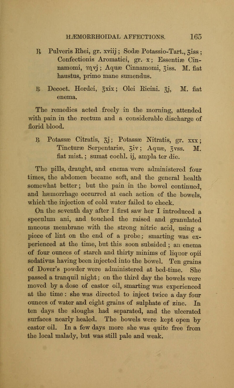 R Pulveris Bhei, gr. xviij ; Sodae Potassio-Tart., 3iss ; Confectionis Aromatici, gr. x; Essentia3 Cin- namomi, ntvj ; Aquae Cinnamomi, giss. M. fiat haustus, primo mane sumendus. ^ Decoct. Hordei, gxix; Olei Bicini. gj, M. fiat enema. The remedies acted freely in the morning, attended with pain in the rectum and a considerable discharge of florid blood. ^ Potassae Citratis, 3j; Potassae Nitratis, gr. xxx; Tincturae Serpentariae, 3iv; Aquae, gvss. M. fiat mist.; sumat cochl. ij, ampla ter die. The pills, draught, and enema were administered four times, the abdomen became soft, and the general health somewhat better; but the pain in the bowel continued and haemorrhage occurred at each action of the bowels, which the injection of cold water failed to check. On the seventh day after I first saw her I introduced a speculum ani, and touched the raised and granulated mucous membrane with the strong nitric acid, using a piece of lint on the end of a probe; smarting was ex- perienced at the time, but this soon subsided ; an enema of four ounces of starch and thirty minims of liquor opii sedativus having been injected into the bowel. Ten grains of Dover's powder were administered at bed-time. She passed a tranquil night; on the third day the bowels were moved by a dose of castor oil, smarting was experienced at the time : she was directed to inject twice a day four ounces of water and eight grains of sulphate of zinc. In ten days the sloughs had separated, and the ulcerated surfaces nearly healed. The bowels were kept open by castor oil. In a few days more she was quite free from the local malady, but was still pale and weak.