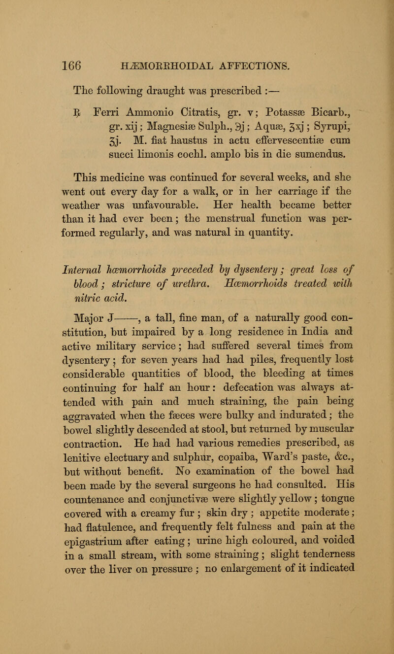The following draught was prescribed :— ^ Ferri Ammonio Citratis, gr. v; Potassse Bicarb., gr. xij; Magnesiae Sulph., 9j; Aquae, 5xj ; Syrupi, 3j. M. fiat haustus in actu effervescentiae cum succi limonis cochl. amplo bis in die sumendus. This medicine was continued for several weeks, and she went out every day for a walk, or in her carriage if the weather was unfavourable. Her health became better than it had ever been; the menstrual function was per- formed regularly, and was natural in quantity. Internal haemorrhoids preceded by dysentery; great loss of blood ; stricture of urethra. Haemorrhoids treated with nitric acid. Major J , a tall, fine man, of a naturally good con- stitution, but impaired by a long residence in India and active military service; had suffered several times from dysentery; for seven years had had piles, frequently lost considerable quantities of blood, the bleeding at times continuing for half an hour: defecation was always at- tended with pain and much straining, the pain being aggravated when the faeces were bulky and indurated; the bowel slightly descended at stool, but returned by muscular contraction. He had had various remedies prescribed, as lenitive electuary and sulphur, copaiba, Ward's paste, &c, but without benefit. No examination of the bowel had been made by the several surgeons he had consulted. His countenance and conjunctivae were slightly yellow; tongue covered with a creamy fur ; skin dry ; appetite moderate; had flatulence, and frequently felt fulness and pain at the epigastrium after eating ; urine high coloured, and voided in a small stream, with some straining; slight tenderness over the liver on pressure ; no enlargement of it indicated