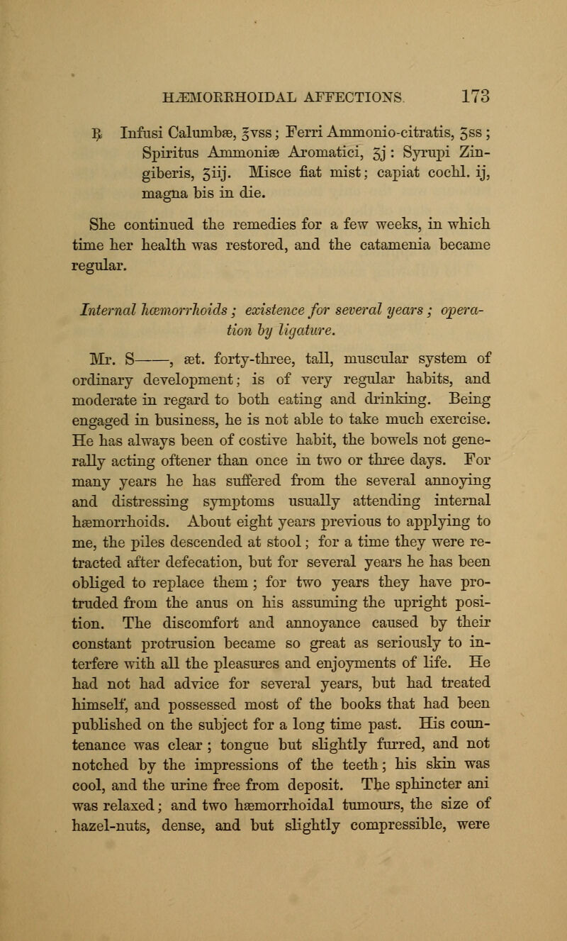^ Infusi Calunibse, §vss; Ferri Ammonio-citratis, 3ss ; Spiritus Ammonias Aromatici, 3j • Syrupi Zin- giberis, giij. Misce fiat mist; capiat cochl. ij, magna bis in die. She continued the remedies for a few weeks, in which time her health was restored, and the catamenia became regular. Internal Jicemorrhoids ; existence for several years ; opera- tion by ligature. Mr. S , aat. forty-three, tall, muscular system of ordinary development; is of very regular habits, and moderate in regard to both eating and drinking. Being engaged in business, he is not able to take much exercise. He has always been of costive habit, the bowels not gene- rally acting oftener than once in two or three days. For many years he has suffered from the several annoying and distressing symptoms usually attending internal haemorrhoids. About eight years previous to applying to me, the piles descended at stool; for a time they were re- tracted after defecation, but for several years he has been obliged to replace them ; for two years they have pro- truded from the anus on his assuming the upright posi- tion. The discomfort and annoyance caused by their constant protrusion became so great as seriously to in- terfere with all the pleasures and enjoyments of life. He had not had advice for several years, but had treated himself, and possessed most of the books that had been published on the subject for a long time past. His coun- tenance was clear ; tongue but slightly furred, and not notched by the impressions of the teeth; his skin was cool, and the urine free from deposit. The sphincter ani was relaxed; and two hemorrhoidal tumours, the size of hazel-nuts, dense, and but slightly compressible, were