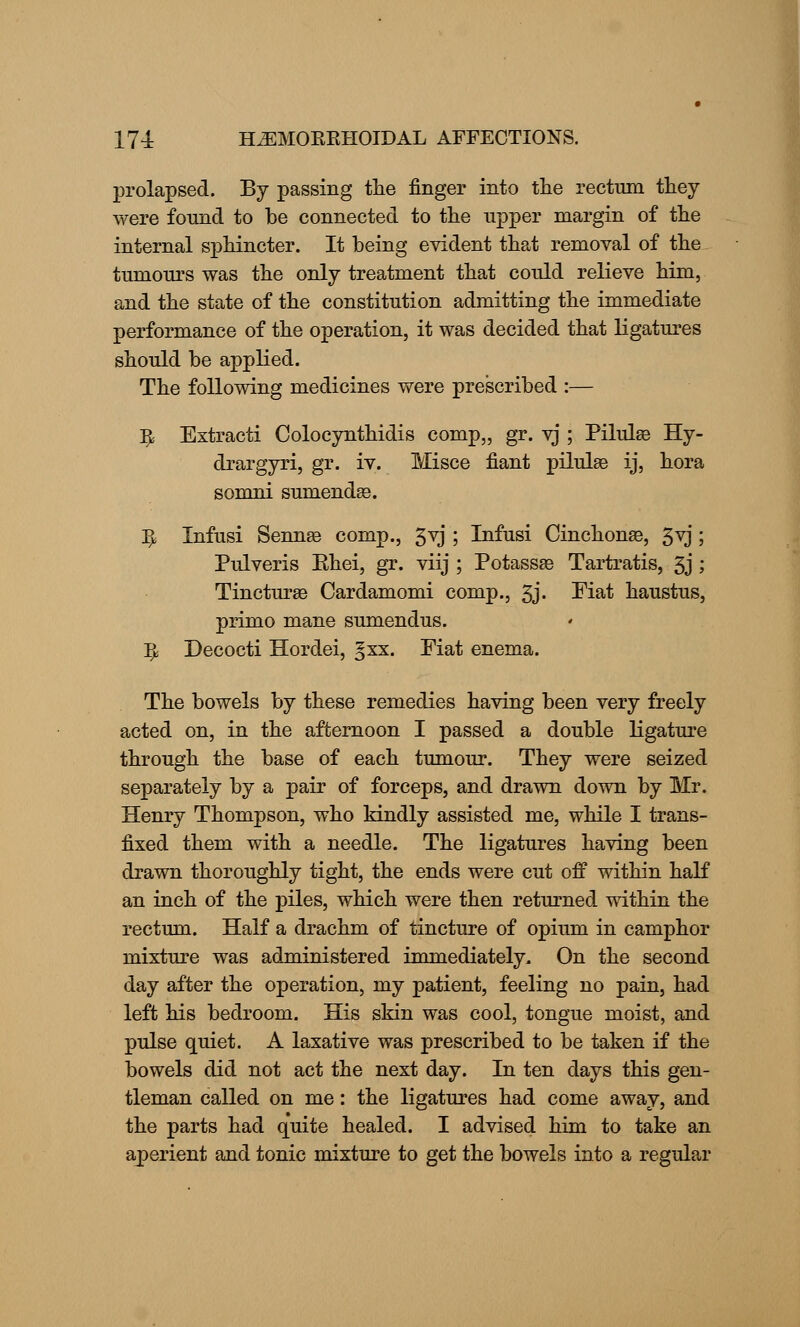 prolapsed. By passing the finger into the rectum they were found to be connected to the upper margin of the internal sphincter. It being evident that removal of the tumours was the only treatment that could relieve him, and the state of the constitution admitting the immediate performance of the operation, it was decided that ligatures should be applied. The following medicines were prescribed :— ^ Extracti Colocynthidis comp,, gr. vj ; Piluhe Hy- drargyri, gr. iv. Misce fiant piluhe ij, hora somni sunienda3. ^ Infusi Senna? comp., 3vj ; Infusi Cinchona?, 3vj; Pulveris Ehei, gr. viij ; Potassa? Tartratis, 3j ; Tinctura? Cardamomi comp., 3j« Fiat haustus, primo mane sumendus. fy Decocti Hordei, §xx. Fiat enema. The bowels by these remedies having been very freely acted on, in the afternoon I passed a double ligature through the base of each tumour. They were seized separately by a pair of forceps, and drawn down by Mr. Henry Thompson, who kindly assisted me, while I trans- fixed them with a needle. The ligatures having been drawn thoroughly tight, the ends were cut off within half an inch of the piles, which were then returned within the rectum. Half a drachm of tincture of opium in camphor mixture was administered immediately. On the second day after the operation, my patient, feeling no pain, had left his bedroom. His skin was cool, tongue moist, and pulse quiet. A laxative was prescribed to be taken if the bowels did not act the next day. In ten days this gen- tleman called on me: the ligatures had come away, and the parts had quite healed. I advised him to take an aperient and tonic mixture to get the bowels into a regular