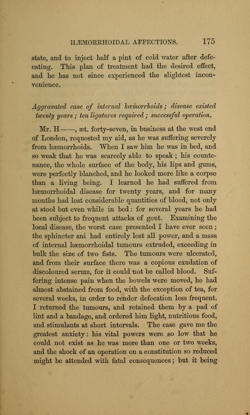 state, and to inject half a pint of cold water after defe- cating. This plan of treatment had the desired effect, and he has not since experienced the slightest incon- venience. Aggravated case of internal hemorrhoids; disease existed twenty years ; ten ligatures required ; successful operation. Mr. H , get. forty-seven, in business at the west end of London, requested my aid, as he was suffering severely from hsemorrhoids. When I saw him he was in bed, and so weak that he was scarcely able to speak ; his counte- nance, the whole surface of the body, his lips and gums, were perfectly blanched, and he looked more like a corpse than a living being. I learned he had suffered from hemorrhoidal disease for twenty years, and for many months had lost considerable quantities of blood, not only at stool but even while in bed: for several years he had been subject to frequent attacks of gout. Examining the local disease, the worst case presented I have ever seen; the sphincter ani had entirely lost all power, and a mass of internal hseinorrhoidal tumours extruded, exceeding in bulk the size of two fists. The tumours were ulcerated, and from their surface there was a copious exudation of discoloured serum, for it could not be called blood. Suf- fering intense pain when the bowels were moved, he had almost abstained from food, with the exception of tea, for several weeks, in order to render defecation less frequent. I returned the tumours, and retained them by a pad of lint and a bandage, and ordered him light, nutritious food, and stimulants at short intervals. The case gave me the greatest anxiety: his vital powers were so low that he could not exist as he was more than one or two weeks, and the shock of an operation on a constitution so reduced might be attended with fatal consequences; but it being