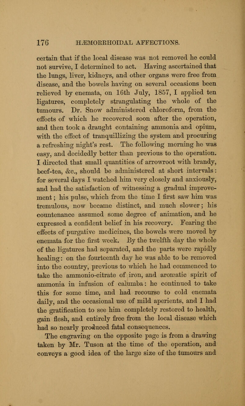 certain that if tlie local disease was not removed he could not survive, I determined to act. Having ascertained that the lungs, liver, kidneys, and other organs were free from disease, and the bowels having on several occasions been relieved by enemata, on 16th July, 1857, I applied ten ligatures, completely strangulating the whole of the tumours. Dr. Snow administered chloroform, from the effects of which he recovered soon after the operation, and then took a draught containing ammonia and opium, with the effect of tranquillizing the system and procuring a refreshing night's rest. The following morning he was easy, and decidedly better than previous to the operation. I directed that small quantities of arrowroot with brandy, beef-tea, &c, should be administered at short intervals: for several days I watched him very closely and anxiously, and had the satisfaction of witnessing a gradual improve- ment ; his pulse, which from the time I first saw him was tremulous, now became distinct, and much slower; his countenance assumed some degree of animation, and he expressed a confident belief in his recovery. Fearing the effects of purgative medicines, the bowels were moved by enemata for the first week. By the twelfth day the whole of the ligatures had separated, and the parts were rapidly healing: on the fourteenth day he was able to be removed into the country, previous to which he had commenced to take the ammonio-citrate of iron, and aromatic spirit of ammonia in infusion of calumba: he continued to take this for some time, and had recourse to cold enemata daily, and the occasional use of mild aperients, and I had the gratification to see him completely restored to health, gain flesh, and entirely free from the local disease which had so nearly produced fatal consequences. The engraving on the opposite page is from a drawing taken by Mr. Tuson at the time of the operation, and conveys a good idea of the large size of the tumours and