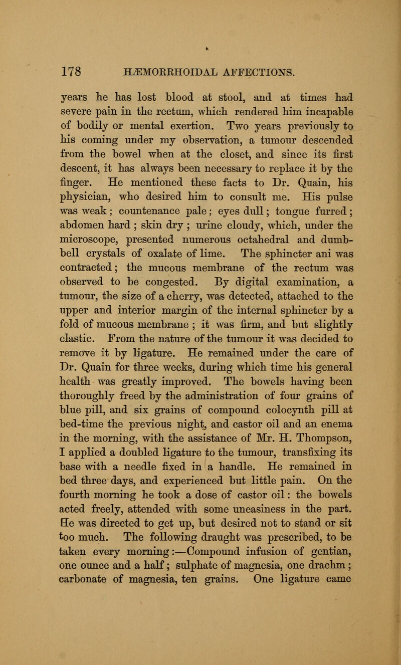 years he has lost blood at stool, and at times had severe pain in the rectum, which rendered him incapable of bodily or mental exertion. Two years previously to his coming under my observation, a tumour descended from the bowel when at the closet, and since its first descent, it has always been necessary to replace it by the finger. He mentioned these facts to Dr. Quain, his physician, who desired him to consult me. His pulse was weak ; countenance pale; eyes dull; tongue furred; abdomen hard ; skin dry ; urine cloudy, which, under the microscope, presented numerous octahedral and dumb- bell crystals of oxalate of lime. The sphincter ani was contracted; the mucous membrane of the rectum was observed to be congested. By digital examination, a tumour, the size of a cherry, was detected, attached to the upper and interior margin of the internal sphincter by a fold of mucous membrane ; it was firm, and but slightly elastic. From the nature of the tumour it was decided to remove it by ligature. He remained under the care of Dr. Quain for three weeks, during which time his general health was greatly improved. The bowels having been thoroughly freed by the administration of four grains of blue pill, and six grains of compound colocynth pill at bed-time the previous night, and castor oil and an enema in the morning, with the assistance of Mr. H. Thompson, I applied a doubled ligature to the tumour, transfixing its base with a needle fixed in a handle. He remained in bed three days, and experienced but little pain. On the fourth morning he took a dose of castor oil: the bowels acted freely, attended with some uneasiness in the part. He was directed to get up, but desired not to stand or sit too much. The following draught was prescribed, to be taken every morning:—Compound infusion of gentian, one ounce and a half; sulphate of magnesia, one drachm ; carbonate of magnesia, ten grains. One ligature came