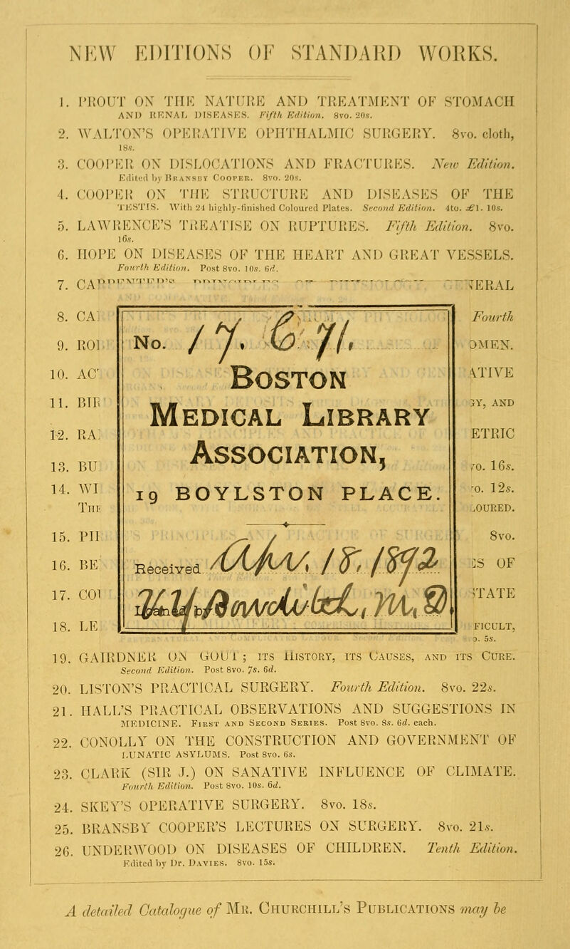 NEW EDITIONS OF STANDARD WORKS. 3. I. 5. 6. 7. 8. 9. 10. 11. 12. 13. 14, 15. 16. 17. 18. 19. 20. 21. 22. 23. 24. 25. 26. PROUT ON THE NATURE AND TREATMENT OF STOMACH AND RENAL DISEASES. Fifth Edition. Svo.20.s-. WALTON'S OPERATIVE OPHTHALMIC SURGERY. 8vo. cloth, 18«. COOPER ON DISLOCATION'S AND FRACTURES. New Edition. Edited by Bransdt Cooper. 8vo. 20s, COOPER ON THE STRUCTURE AND DISEASES OF THE TESTIS. With 24 highly-finished Coloured Plates. Second Edition. 4to. dB\. 10«. LAWRENCE'S TREATISE ON RUPTURES. Fifth Edition. 8vo. 16.s. HOPE ON DISEASES OF THE HEART AND GREAT VESSELS. Fourth Edition. Post 8vo. 10.9. fid. CARPENTER' - - - TERAL CA] RO] AC BIR ra: BU WI The PII BE COl LE no. / y. m$l Boston Medical Library Association, 19 BOYLSTON PLACE. Received Fourth OMEN. Ltive JY, AND ETRIC fo. 16s. [o. 125. .OURED. 8vo. CS OF TATE F1CULT, 3. OS. GAIRDNER ON UOUi ; its History, its Causes, and its Cure. Secwid Edition. Post Svo. 7s. 6d. LISTON'S PRACTICAL SURGERY. Fourth Edition. Svo. 22s. HALL'S PRACTICAL OBSERVATIONS AND SUGGESTIONS IN MEDICINE. First and Second Series. Post 8vo. 8s. 6d. each. CONOLLY ON THE CONSTRUCTION AND GOVERNMENT OF LUNATIC ASYLUMS. Post 8vo. 6s. CLARK (SIR J.) ON SANATIVE INFLUENCE OF CLIMATE. Fourth Edition. Post Svo. 10s. 6d. SKEY'S OPERATIVE SURGERY. 8vo. 18s. BRANSBY COOPER'S LECTURES ON SURGERY. 8vo. 21s. UNDERWOOD ON DISEASES OF CHILDREN. Tenth Edition. Edited by Dr. Davies. 8vo. 15s. A detailed Catalogue of Mr. Churchill's Publications may be