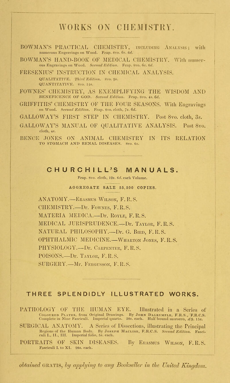 WORKS ON CHEMISTRY BOWMAN'S PRACTICAL CHEMISTRY, including Analysis; with numerous Engravings on Wood. Fcap. 8vo. 6s. 6d. BOWMAN'S HAND-BOOK OF MEDICAL CHEMISTRY. Willi numer- ous Engravings on Wood. Second Edition. Fcap. 8vo. fix. firf. FRESENIUS' INSTRUCTION IN CHEMICAL ANALYSIS. QUALITATIVE. Third Edition. Svo. 9*. QUANTITATIVE. Svo. Ms. FOWNES' CHEMISTRY, AS EXEMPLIFYING THE WISDOM AND BENEFICENCE OF GOD. Second Edition. Fcap. 8vo. 4s. 6d. GRIFFITHS' CHEMISTRY OF THE FOUR SEASONS. With Engravings on Wood. Second Edition. Fcap. 8vo. cloth, Js. 6d. GALLOWAY'S FIRST STEP IN CHEMISTRY. Post Svo. cloth, 3s. GALLOWAY'S MANUAL OF QUALITATIVE ANALYSIS. Post Svo. cloth, 4s. BENCE JONES ON ANIMAL CHEMISTRY IN ITS RELATION TO STOMACH AND RENAL DISEASES. 8vo. 6s. CHURCHILL'S MANUALS Fcap. Svo. cloth, 12s. (id. each Volume. AGGREGATE SALE 55,500 COPIES. ANATOMY.—Erasmus Wilson, F.R.S. CHEMISTRY.—Dr. Fownes, F.R.S. MATERIA MEDICA.—Dr. Royle, F.R.S. MEDICAL JURISPRUDENCE.—Dr. Taylok, F.R.S. NATURAL PHILOSOPHY.—Dr. G. Bikd, F.R.S. OPHTHALMIC MEDICINE.—AVharton Jones, F.R.S. PHYSIOLOGY.—Dr. Carpenter, F.R.S. POISONS.—Dr. Taylor, F. R. S. SURGERY.—Mr. Fergusson, F.R.S. THREE SPLENDIDLY ILLUSTRATED WORKS. PATHOLOGY OF THE HUMAN EYE. Illustrated in a Series of Coloured Plates, from Original Drawings. By John Daleymple, F.R.S., F.R.C.S. Complete in Nine Fasciculi. Imperial quarto. 20s. each. Half bound morocco, s£g. 15s. SURGICAL ANATOMY. A Series of Dissections, illustrating the Principal Regions of the Human Body. By Joseph Maclise, F.R.C.S. Second Edition. Fasci- culi I., II., III. Imperial folio, 5s. each. PORTRAITS OF SKIN DISEASES. By Erasmus Wilson, F.R.S. Fasciculi I. to XI. 20s. each. obtained GRATIS, by applying to any Bookseller in the United Kingdom.