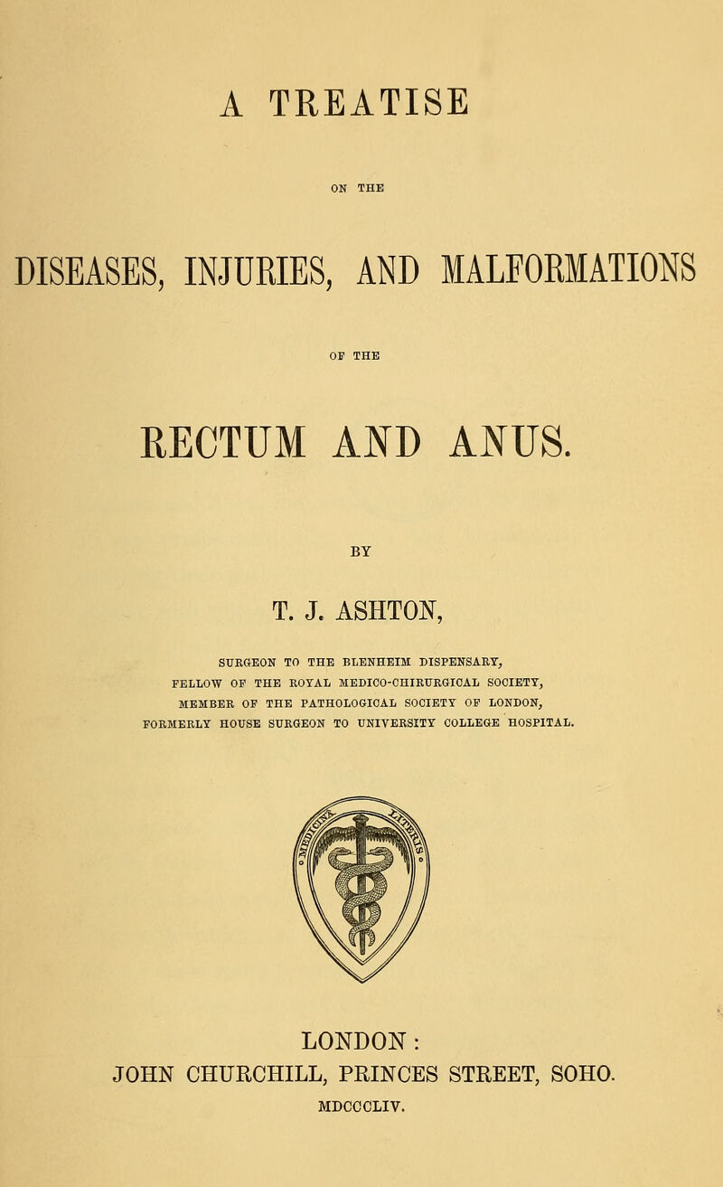 DISEASES, INJUKIES, AND MALFOKMATIONS RECTUM AND ANUS. BY T. J. ASHTON, SURGEON TO THE BLENHEIM DISPENSARY, FELLOW OP THE ROYAL MEDICO-CHIRURGICAL SOCIETY, MEMBER OF THE PATHOLOGICAL SOCIETY OF LONDON, FORMERLY HOUSE SURGEON TO UNIVERSITY COLLEGE HOSPITAL. LONDON: JOHN CHURCHILL, PRINCES STREET, SOHO. MDCCCLIV.