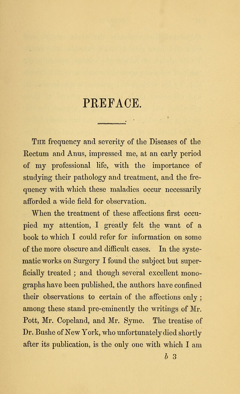 PREFACE. The frequency and severity of the Diseases of the Rectum and Anus, impressed me, at an early period of my professional life, with the importance of studying their pathology and treatment, and the fre- quency with which these maladies occur necessarily afforded a wide field for observation. When the treatment of these affections first occu- pied my attention, I greatly felt the want of a book to which I could refer for information on some of the more obscure and difficult cases. In the syste- matic works on Surgery I found the subject but super- ficially treated ; and though several excellent mono- graphs have been published, the authors have confined their observations to certain of the affections only; among these stand pre-eminently the writings of Mr. Pott, Mr. Copeland, and Mr. Syme. The treatise of Dr. Bushe of New York, who unfortunately died shortly