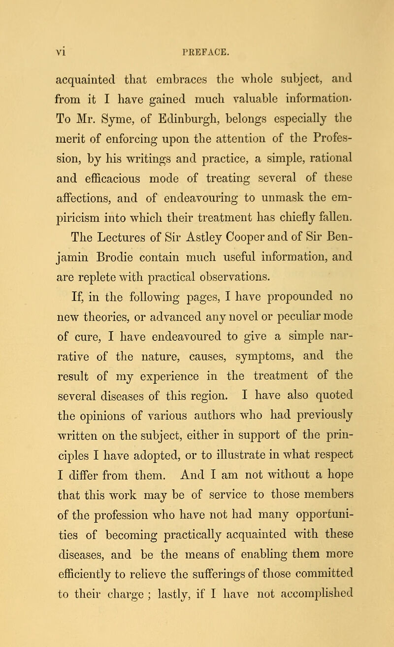 acquainted that embraces the whole subject, and from it I have gained much valuable information. To Mr. Syme, of Edinburgh, belongs especially the merit of enforcing upon the attention of the Profes- sion, by his writings and practice, a simple, rational and efficacious mode of treating several of these affections, and of endeavouring to unmask the em- piricism into which their treatment has chiefly fallen. The Lectures of Sir Astley Cooper and of Sir Ben- jamin Brodie contain much useful information, and are replete with practical observations. If, in the following pages, I have propounded no new theories, or advanced any novel or peculiar mode of cure, I have endeavoured to give a simple nar- rative of the nature, causes, symptoms, and the result of my experience in the treatment of the several diseases of this region. I have also quoted the opinions of various authors who had previously written on the subject, either in support of the prin- ciples I have adopted, or to illustrate in what respect I differ from them. And I am not without a hope that this work may be of service to those members of the profession who have not had many opportuni- ties of becoming practically acquainted with these diseases, and be the means of enabling them more efficiently to relieve the sufferings of those committed to their charge ; lastly, if I have not accomplished