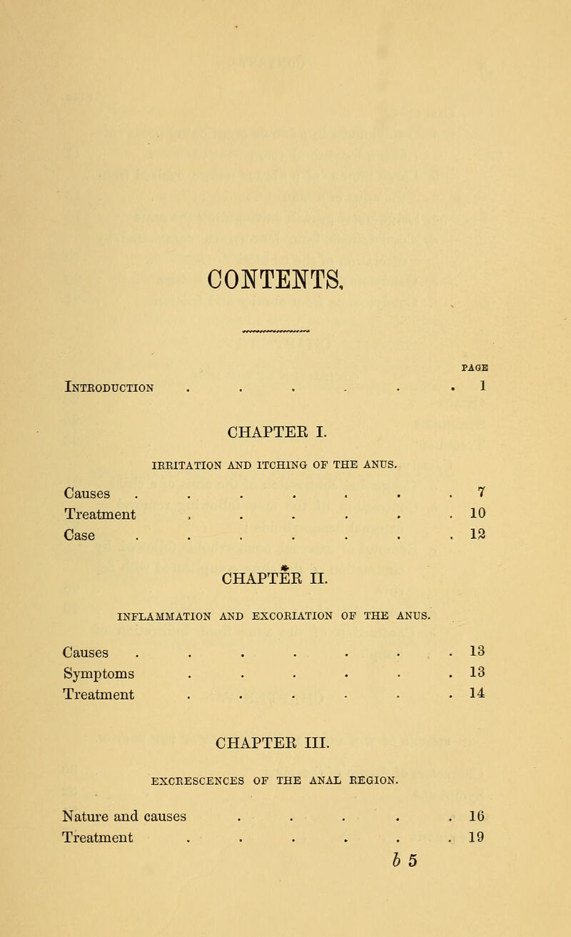 CONTENTS. PAGE Inteoduction . . . . . .1 CHAPTEE I. IEEITATION AND ITCHING OF THE ANUS. Causes ....... 7 Treatment , . . . . .10 Case .12 CHAPTER II. INFLAMMATION AND EXCOBIATION OF THE ANUS. Causes . . . • • . .13 Symptoms . . . . • .13 Treatment . . . • • .14 CHAPTEE III. EXCEESCENCES OF THE ANAL EEGION. Nature and causes . . . . .16 Treatment . . . . . .19