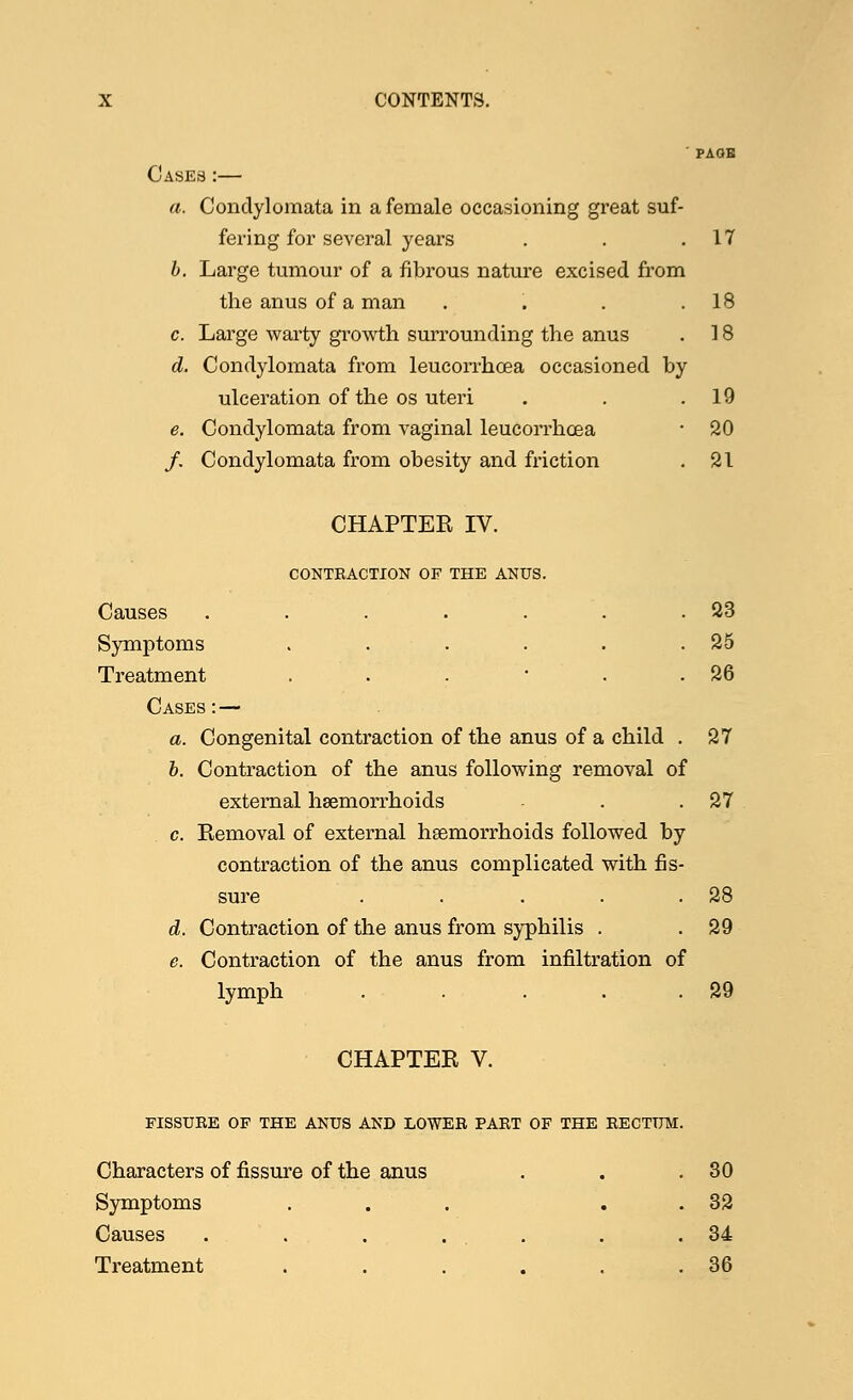 ' PAGE Cases :— a. Condylomata in a female occasioning great suf- fering for several years . . .17 b. Large tumour of a fibrous nature excised from the anus of a man . . . .18 c. Large warty growth surrounding the anus . 18 d. Condylomata from leucorrhcea occasioned by ulceration of the os uteri . . .19 e. Condylomata from vaginal leucorrhcea • 20 /. Condylomata from obesity and friction . 21 CHAPTEE IV. CONTRACTION OF THE ANUS. Causes . . . . . . .23 Symptoms . . . . . .25 Treatment . . . ■ . .26 Cases: — a. Congenital contraction of the anus of a child . 27 b. Contraction of the anus following removal of external haemorrhoids ■ . .27 c. Kemoval of external hsemorrhoids followed by contraction of the anus complicated with fis- sure . . . . .28 d. Contraction of the anus from syphilis . . 29 e. Contraction of the anus from infiltration of lymph . . . . .29 CHAPTER V. FISSURE OF THE ANUS AND LOWER PART OF THE RECTUM Characters of fissure of the anus Symptoms ... Causes . . . . Treatment ..... 30 32 34 36