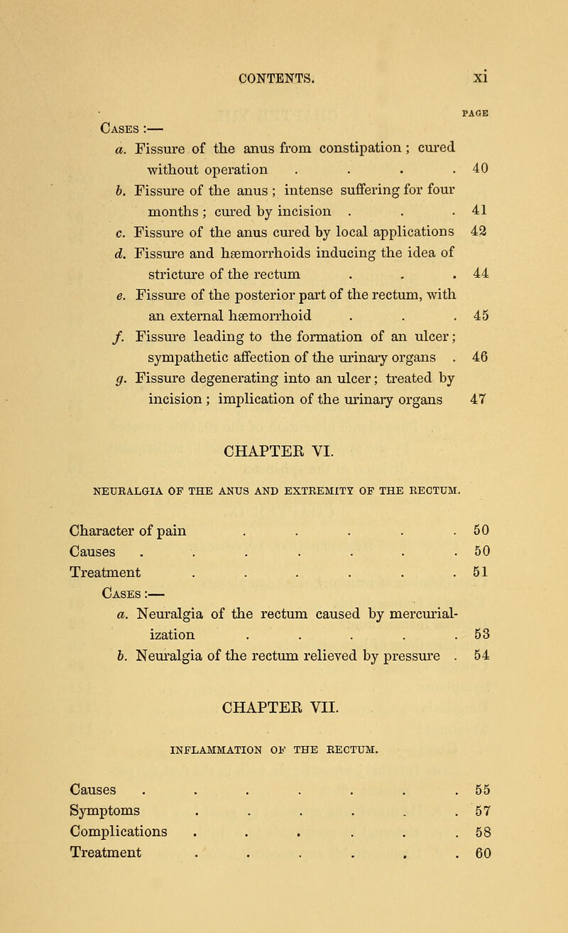 PAGE Cases :— a. Fissure of the anus from constipation; cured without operation . . . .40 b. Fissure of the anus ; intense suffering for four months ; cured by incision . . .41 c. Fissure of the anus cured by local applications 42 d. Fissure and haemorrhoids inducing the idea of stricture of the rectum . - .44 e. Fissure of the posterior part of the rectum, with an external hemorrhoid . . .45 /. Fissure leading to the formation of an ulcer; sympathetic affection of the urinary organs . 46 g. Fissure degenerating into an ulcer; treated by incision; implication of the urinary organs 47 CHAPTEE VI. NEURALGIA OF THE ANUS AND EXTREMITY OF THE RECTUM. Character of pain . . . . .50 Causes . . . . . .50 Treatment . . . . . .51 Cases :— a. Neuralgia of the rectum caused by mercurial- ization . . . . .53 b. Neuralgia of the rectum relieved by pressure . 54 CHAPTEK VII. INFLAMMATION OF THE RECTUM. Causes . , . . . .55 Symptoms . . . . . .57 Complications . . . . . .58 Treatment . . . . . .60