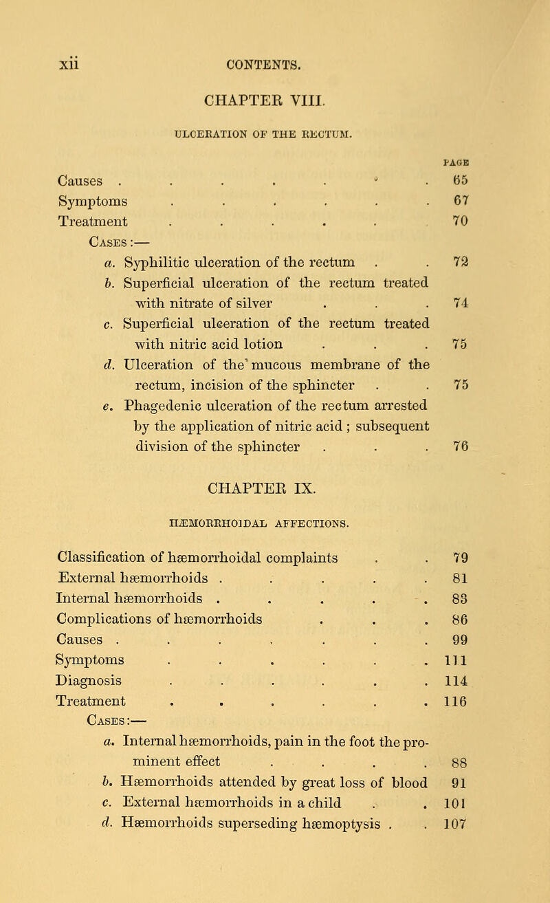 CHAPTEE VIII. ULCERATION OF THE RECTUM. PAGE Causes ....... 65 Symptoms . . . . . .67 Treatment ..... 70 Cases :— a. Syphilitic ulceration of the rectum . . 72 b. Superficial ulceration of the rectum treated with nitrate of silver . . .74 c. Superficial ulceration of the rectum treated with nitric acid lotion . . .75 d. Ulceration of the1 mucous membrane of the rectum, incision of the sphincter . . 75 e. Phagedenic ulceration of the rectum arrested by the application of nitric acid ; subsequent division of the sphincter . . .76 CHAPTEE IX. HEMORRHOIDAL AFFECTIONS. Classification of haemorrhoidal complaints External haemorrhoids .... Internal haemorrhoids .... Complications of haemorrhoids Causes ...... Symptoms ..... Diagnosis ..... Treatment ..... Cases :— a. Internal haemorrhoids, pain in the foot the pro minent effect b. Haemorrhoids attended by great loss of blood c. External haemorrhoids in a child d. Haemorrhoids superseding haemoptysis . 79 81 83 86 99 111 114 116 88 91 101 107