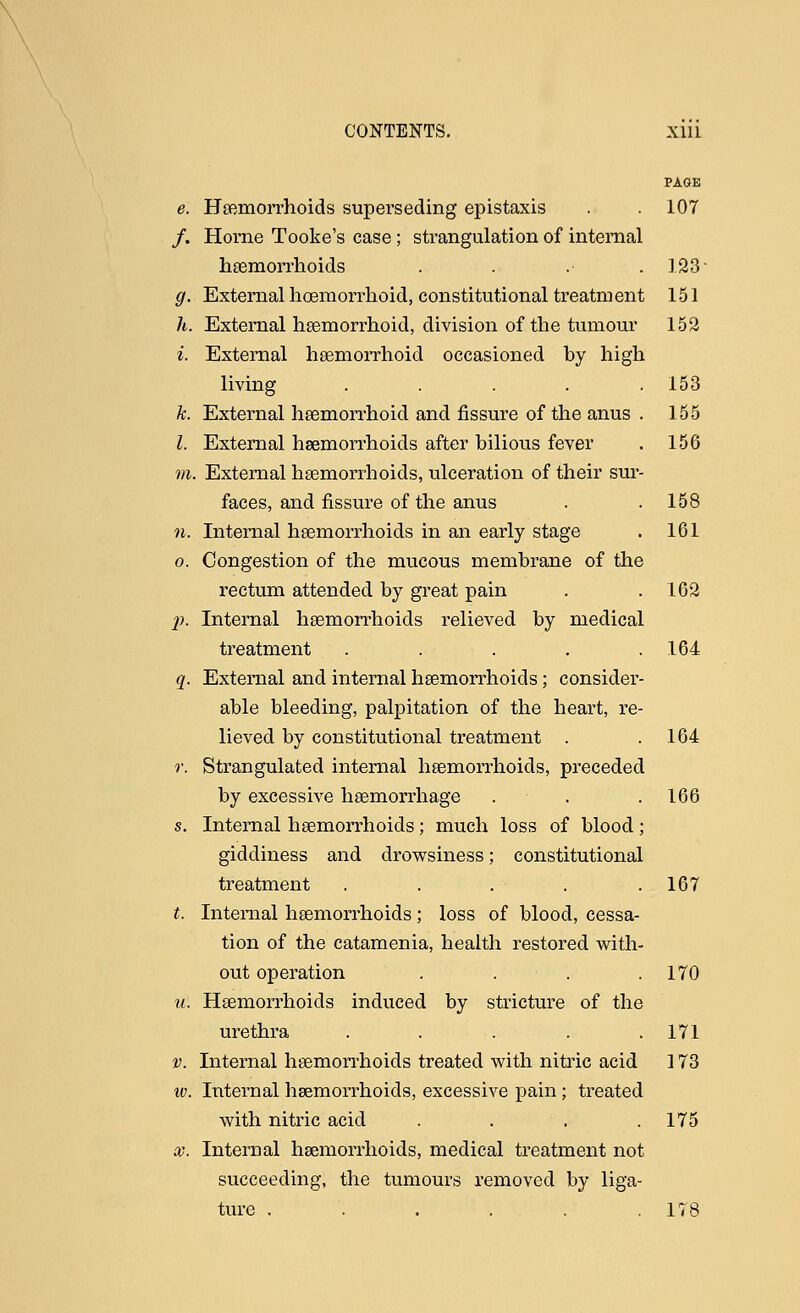 PAGE e. Haemorrhoids superseding epistaxis . . 107 /. Home Tooke's case; strangulation of internal haemorrhoids .... 123- g. External hoemorrhoid, constitutional treatment 151 h. External hemorrhoid, division of the tumour 153 i. External hemorrhoid occasioned by high living ..... 153 k. External hemorrhoid and fissure of the anus . 155 1. External haemorrhoids after bilious fever . 156 m. External haemorrhoids, ulceration of their sur- faces, and fissure of the anus . .158 n. Internal haemorrhoids in an early stage . 161 o. Congestion of the mucous membrane of the rectum attended by great pain . .162 p. Internal haemorrhoids relieved by medical treatment . . . . .164 q. External and internal haemorrhoids; consider- able bleeding, palpitation of the heart, re- lieved by constitutional treatment . .164 r. Strangulated internal haemorrhoids, preceded by excessive haemorrhage . . . 166 s. Internal haemorrhoids; much loss of blood; giddiness and drowsiness; constitutional treatment . . . . .167 *. Internal haemorrhoids; loss of blood, cessa- tion of the catamenia, health restored with- out operation . . . .170 u. Haemorrhoids induced by stricture of the urethra ..... 171 v. Internal haemorrhoids treated with nitric acid 173 iv. Internal haemorrhoids, excessive pain; treated with nitric acid . . . .175 x. Internal haemorrhoids, medical treatment not succeeding, the tumours removed by liga- ture . . . . . .178