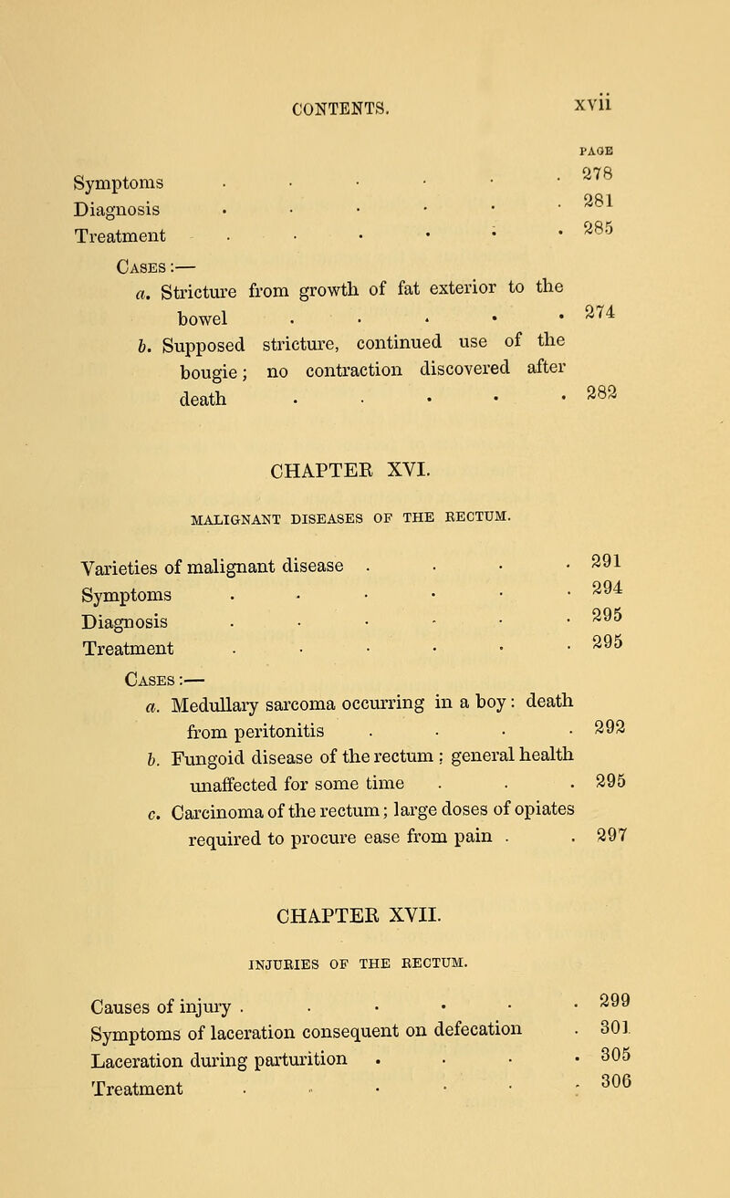 PAGE a . 278 Symptoms . 281 Diagnosis • • • • • ' Treatment . • • • • .285 Cases :— a. Stricture from growth of fat exterior to the bowel 274 b. Supposed stricture, continued use of the bougie; no contraction discovered after death . • • • .282 CHAPTER XVI. MALIGNANT DISEASES OF THE RECTUM. Varieties of malignant disease . . • .291 Symptoms . - • • • .294 Diagnosis ...-•• ^95 Treatment .-....• 295 Cases :— a. Medullary sarcoma occurring in a boy: death from peritonitis .... 292 b. Fungoid disease of the rectum ; general health unaffected for some time . . .295 c. Carcinoma of the rectum; large doses of opiates required to procure ease from pain . . 297 CHAPTER XVII. INJURIES OP THE RECTUM. Causes of injury ...••■ 299 Symptoms of laceration consequent on defecation . 301. Laceration during parturition . ■ • .305 Treatment . . • • • - 306