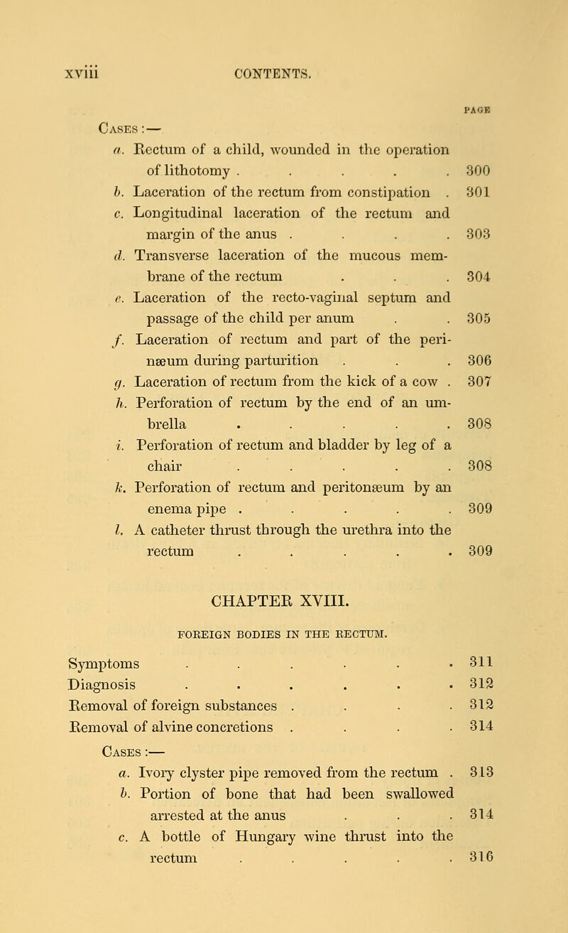 PAGE Cases: — a. Rectum of a child, wounded in the operation of lithotomy . . . . .300 b. Laceration of the rectum from constipation . 801 c. Longitudinal laceration of the rectum and margin of the anus . . . .303 d. Transverse laceration of the mucous mem- brane of the rectum . . .304 e. Laceration of the recto-vaginal septum and passage of the child per anum . . 305 /. Laceration of rectum and part of the peri- nseum during parturition . . . 306 g. Laceration of rectum from the kick of a cow . 307 h. Perforation of rectum by the end of an um- brella . . . . .308 i. Perforation of rectum and bladder by leg of a chair . . . . .308 k. Perforation of rectum and peritonseum by an enema pipe ..... 309 I. A catheter thrust through the urethra into the rectum ..... 309 CHAPTER XVIII. FOREIGN BODIES IN THE RECTUM. Symptoms ...... 311 Diagnosis . . . . . .312 Removal of foreign substances . . . .312 Removal of alvine concretions . . . .314 Cases :— a. Ivory clyster pipe removed from the rectum . 313 b. Portion of bone that had been swallowed arrested at the anus . . .314 c. A bottle of Hungary wine thrust into the rectum . . . . .316