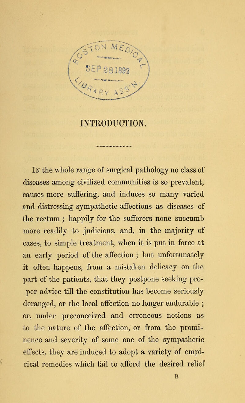 ^0N ( SEP 281892 W. ■—- INTRODUCTION. In the whole range of surgical pathology no class of diseases among civilized communities is so prevalent, causes more suffering, and induces so many varied and distressing sympathetic affections as diseases of the rectum ; happily for the sufferers none succumb more readily to judicious, and, in the majority of cases, to simple treatment, when it is put in force at an early period of the affection ; but unfortunately it often happens, from a mistaken delicacy on the part of the patients, that they postpone seeking pro- per advice till the constitution has become seriously deranged, or the local affection no longer endurable ; or, under preconceived and erroneous notions as to the nature of the affection, or from the promi- nence and severity of some one of the sympathetic effects, they are induced to adopt a variety of empi- rical remedies which fail to afford the desired relief B