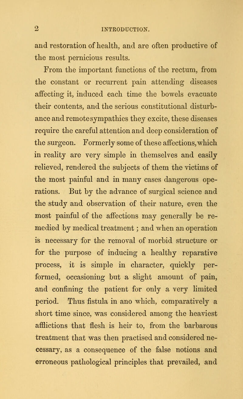 and restoration of health, and are often productive of the most pernicious results. From the important functions of the rectum, from the constant or recurrent pain attending diseases affecting it, induced each time the bowels evacuate their contents, and the serious constitutional disturb- ance and remote sympathies they excite, these diseases require the careful attention and deep consideration of the surgeon. Formerly some of these affections, which in reality are very simple in themselves and easily relieved, rendered the subjects of them the victims of the most painful and in many cases dangerous ope- rations. But by the advance of surgical science and the study and observation of their nature, even the most painful of the affections may generally be re- medied by medical treatment; and when an operation is necessary for the removal of morbid structure or for the purpose of inducing a healthy reparative process, it is simple in character, quickly per- formed, occasioning but a slight amount of pain, and confining the patient for only a very limited period. Thus fistula in ano which, comparatively a short time since, was considered among the heaviest afflictions that flesh is heir to, from the barbarous treatment that was then practised and considered ne- cessary, as a consequence of the false notions and erroneous pathological principles that prevailed, and