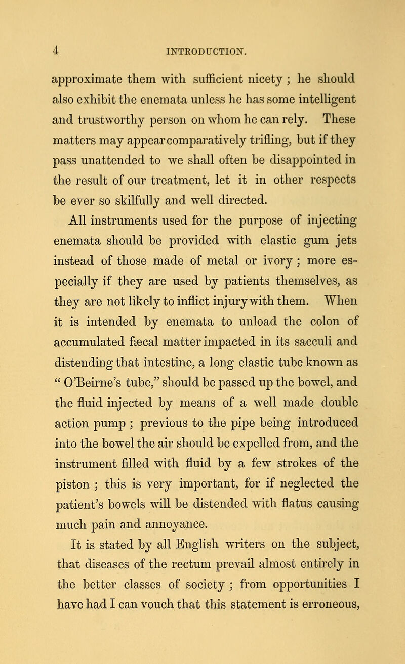 approximate them with sufficient nicety ; he should also exhibit the enemata unless he has some intelligent and trustworthy person on whom he can rely. These matters may appear comparatively trifling, but if they pass unattended to we shall often be disappointed in the result of our treatment, let it in other respects be ever so skilfully and well directed. All instruments used for the purpose of injecting enemata should be provided with elastic gum jets instead of those made of metal or ivory; more es- pecially if they are used by patients themselves, as they are not likely to inflict injury with them. When it is intended by enemata to unload the colon of accumulated fsecal matter impacted in its sacculi and distending that intestine, a long elastic tube known as  O'Beirne's tube, should be passed up the bowel, and the fluid injected by means of a well made double action pump ; previous to the pipe being introduced into the bowel the air should be expelled from, and the instrument filled with fluid by a few strokes of the piston ; this is very important, for if neglected the patient's bowels will be distended writh flatus causing much pain and annoyance. It is stated by all English writers on the subject, that diseases of the rectum prevail almost entirely in the better classes of society ; from opportunities I have had I can vouch that this statement is erroneous,