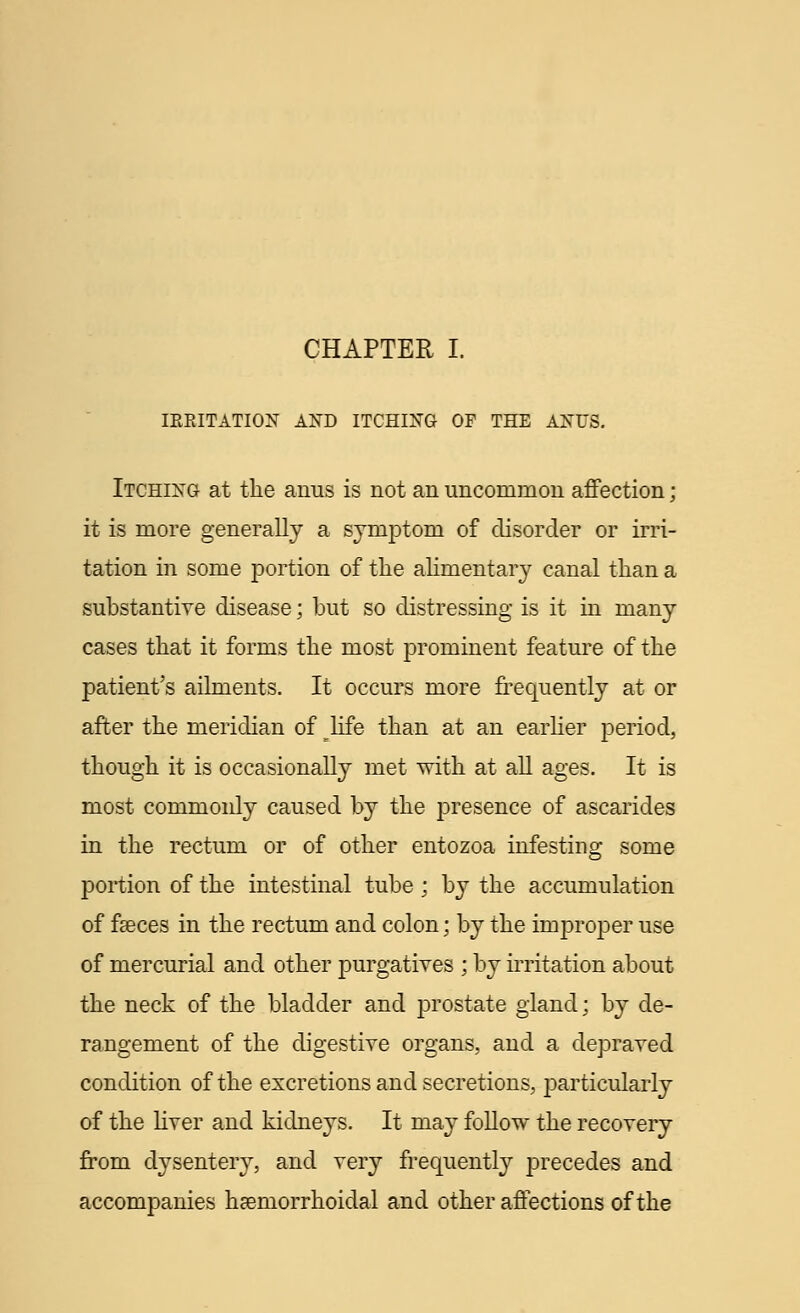 IRRITATION AND ITCHING OF THE ANUS. Itching at the anus is not an uncommon affection; it is more generally a symptom of disorder or irri- tation in some portion of the alimentary canal than a substantive disease; but so distressing is it in many cases that it forms the most prominent feature of the patient's ailments. It occurs more frequently at or after the meridian of life than at an earlier period, though it is occasionally met with at all ages. It is most commonly caused by the j)resence of ascarides in the rectum or of other entozoa infesting some portion of the intestinal tube ; by the accumulation of faeces in the rectum and colon; by the improper use of mercurial and other purgatives ; by irritation about the neck of the bladder and prostate gland; by de- rangement of the digestive organs, and a depraved condition of the excretions and secretions, particularly of the liver and kidneys. It may follow the recovery from dysentery, and very frequently precedes and accompanies hemorrhoidal and other affections of the