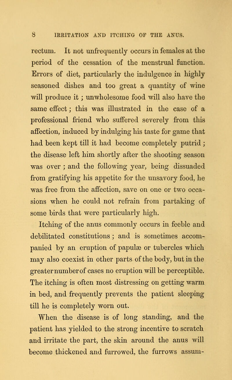 rectum. It not unfrequently occurs in females at the period of the cessation of the menstrual function. Errors of diet, particularly the indulgence in highly seasoned dishes and too great a quantity of wine will produce it; unwholesome food will also have the same effect; this was illustrated in the case of a professional friend who suffered severely from this affection, induced by indulging his taste for game that had been kept till it had become completely putrid ; the disease left him shortly after the shooting season was over ; and the following year, being dissuaded from gratifying his appetite for the unsavory food, he was free from the affection, save on one or two occa- sions when he could not refrain from partaking of some birds that were particularly high. Itching of the anus commonly occurs in feeble and debilitated constitutions; and is sometimes accom- panied by an eruption of papulae or tubercles which may also coexist in other parts of the body, but in the greater number of cases no eruption will be perceptible. The itching is often most distressing on getting warm in bed, and frequently prevents the patient sleeping till he is completely worn out. When the disease is of long standing, and the patient has yielded to the strong incentive to scratch and irritate the part, the skin around the anus will become thickened and furrowed, the furrows assum-