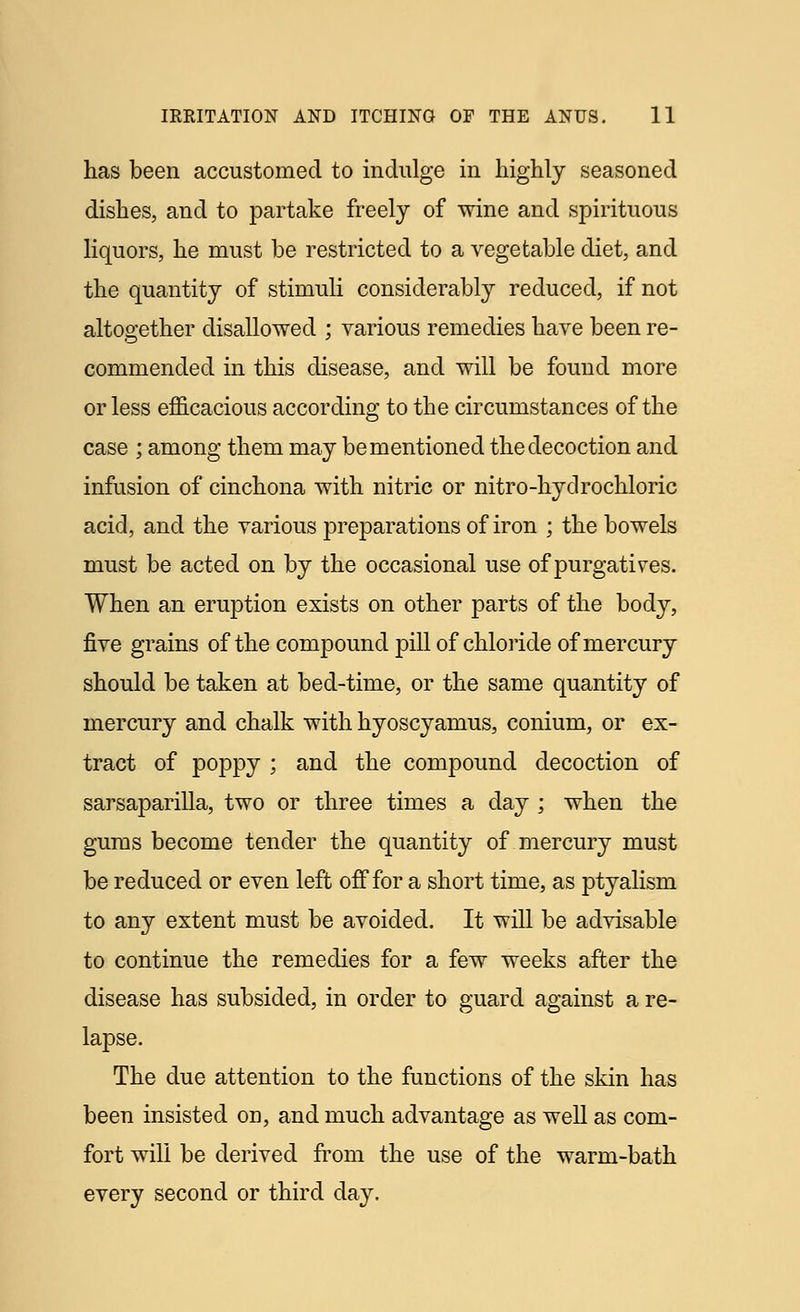 has been accustomed to indulge in highly seasoned dishes, and to partake freely of wine and spirituous liquors, he must be restricted to a vegetable diet, and the quantity of stimuli considerably reduced, if not altogether disallowed • various remedies have been re- commended in this disease, and will be found more or less efficacious according to the circumstances of the case ; among them may be mentioned the decoction and infusion of cinchona with nitric or nitro-hydrochloric acid, and the various preparations of iron ; the bowels must be acted on by the occasional use of purgatives. When an eruption exists on other parts of the body, five grains of the compound pill of chloride of mercury should be taken at bed-time, or the same quantity of mercury and chalk with hyoscyamus, conium, or ex- tract of poppy ; and the compound decoction of sarsaparilla, two or three times a clay ; when the gums become tender the quantity of mercury must be reduced or even left off for a short time, as ptyalism to any extent must be avoided. It will be advisable to continue the remedies for a few weeks after the disease has subsided, in order to guard against a re- lapse. The due attention to the functions of the skin has been insisted on, and much advantage as well as com- fort will be derived from the use of the warm-bath every second or third day.