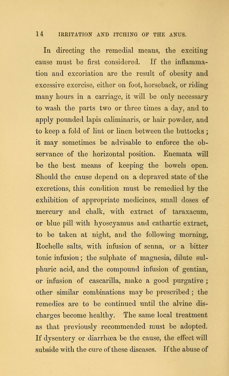 In directing the remedial means, the exciting cause must be first considered. If the inflamma- tion and excoriation are the result of obesity and excessive exercise, either on foot, horseback, or riding many hours in a carriage, it will be only necessary to wash the parts two or three times a day, and to apply pounded lapis caliminaris, or hair powder, and to keep a fold of lint or linen between the buttocks ; it may sometimes be advisable to enforce the ob- servance of the horizontal position. Enemata will be the best means of keeping the bowels open. Should the cause depend on a depraved state of the excretions, this condition must be remedied by the exhibition of appropriate medicines, small doses of mercury and chalk, with extract of taraxacum, or blue pill with hyoscyamus and cathartic extract, to be taken at night, and the following morning, Rochelle salts, with infusion of senna, or a bitter tonic infusion; the sulphate of magnesia, dilute sul- phuric acid, and the compound infusion of gentian, or infusion of cascarilla, make a good purgative ; other similar combinations may be prescribed; the remedies are to be continued until the alvine dis- charges become healthy. The same local treatment as that previously recommended must be adopted. If dysentery or diarrhoea be the cause, the effect will subside with the cure of these diseases. If the abuse of