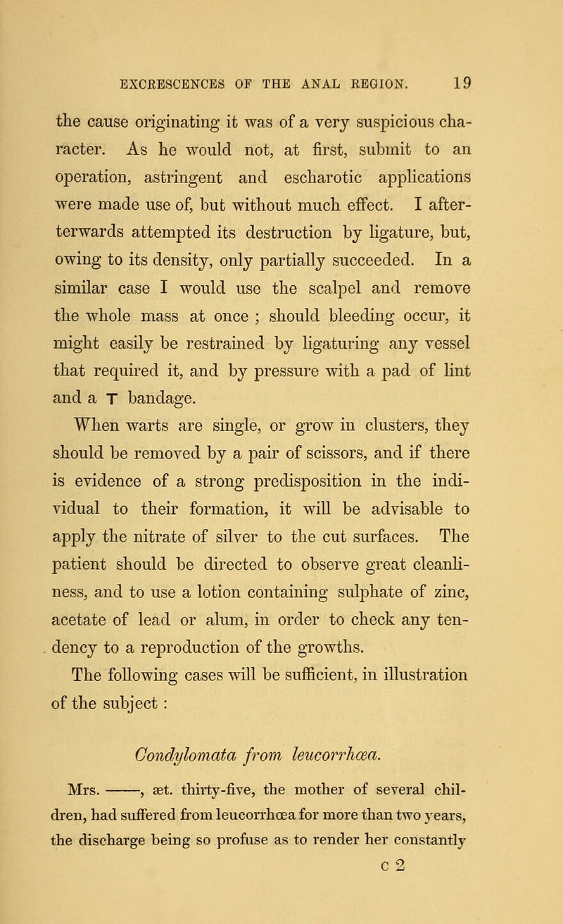 the cause originating it was of a very suspicious cha- racter. As he would not, at first, submit to an operation, astringent and escharotic applications were made use of, but without much effect. I after- terwards attempted its destruction by ligature, but, owing to its density, only partially succeeded. In a similar case I would use the scalpel and remove the whole mass at once ; should bleeding occur, it might easily be restrained by ligaturing any vessel that required it, and by pressure with a pad of lint and a T bandage. When warts are single, or grow in clusters, they should be removed by a pair of scissors, and if there is evidence of a strong predisposition in the indi- vidual to their formation, it will be advisable to apply the nitrate of silver to the cut surfaces. The patient should be directed to observe great cleanli- ness, and to use a lotion containing sulphate of zinc, acetate of lead or alum, in order to check any ten- dency to a reproduction of the growths. The following cases will be sufficient, in illustration of the subject: Condylomata from leucorrhcea. Mrs. , set. thirty-five, the mother of several chil- dren, had suffered from leucorrhcea for more than two years, the discharge being so profuse as to render her constantly C 2