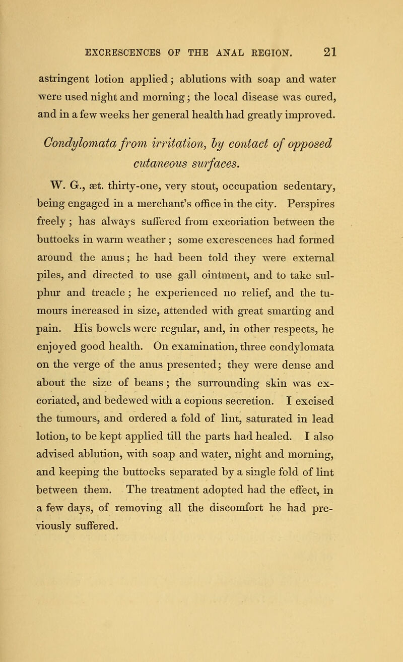 astringent lotion applied; ablutions with soap and water were used night and morning; the local disease was cured, and in a few weeks her general health had greatly improved. Condylomata from irritation, by contact of opposed cutaneous surfaces. W. G., set. thirty-one, very stout, occupation sedentary, being engaged in a merchant's office in the city. Perspires freely ; has always suffered from excoriation between the buttocks in warm weather ; some excrescences had formed around the anus; he had been told they were external piles, and directed to use gall ointment, and to take sul- phur and treacle; he experienced no relief, and the tu- mours increased in size, attended with great smarting and pain. His bowels were regular, and, in other respects, he enjoyed good health. On examination, three condylomata on the verge of the anus presented; they were dense and about the size of beans ; the surrounding skin was ex- coriated, and bedewed with a copious secretion. I excised the tumours, and ordered a fold of lint, saturated in lead lotion, to be kept applied till the parts had healed. I also advised ablution, with soap and water, night and morning, and keeping the buttocks separated by a single fold of lint between them. The treatment adopted had the effect, in a few days, of removing all the discomfort he had pre- viously suffered.