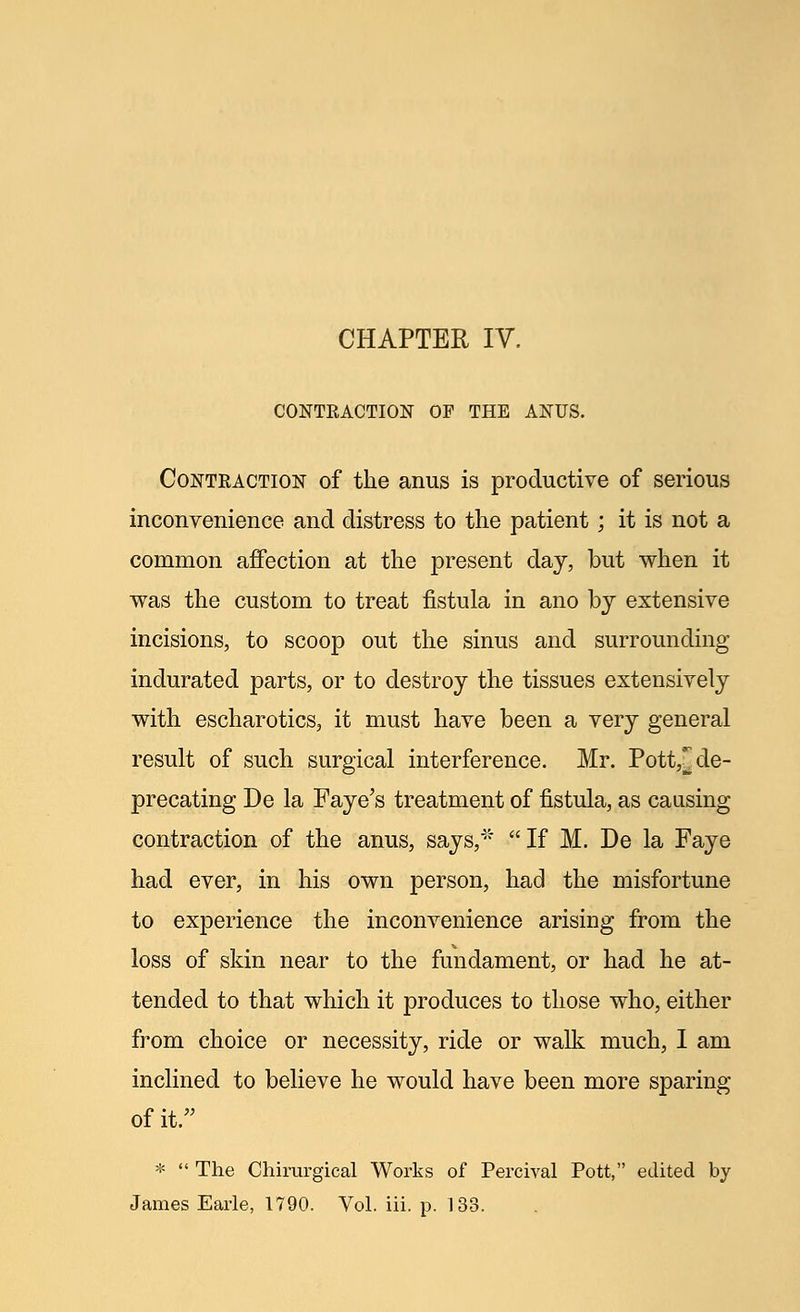 CONTRACTION OF THE ANUS. Contraction of the anus is productive of serious inconvenience and distress to the patient; it is not a common affection at the present day, but when it was the custom to treat fistula in ano by extensive incisions, to scoop out the sinus and surrounding indurated parts, or to destroy the tissues extensively with escharotics, it must have been a very general result of such surgical interference. Mr. Pott,^ de- precating De la Faye's treatment of fistula, as causing contraction of the anus, says,* If M. De la Faye had ever, in his own person, had the misfortune to experience the inconvenience arising from the loss of skin near to the fundament, or had he at- tended to that which it produces to those who, either from choice or necessity, ride or walk much, I am inclined to believe he would have been more sparing of it. *  The Chirurgical Works of Percival Pott, edited by James Earle, 1790. Vol. iii. p. 133.