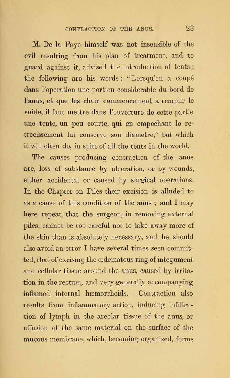M. De la Faye himself was not insensible of the evil resulting from his plan of treatment, and to guard against it, advised the introduction of tents ; the following are his words :  Lorsqu'on a coupe dans Foperation une portion considerable du bord de Fanus, et que les chair commencement a remplir le vuide, il faut mettre dans Fouverture de cette partie une tente, un peu courte, qui en empechant le re- trecissement lui conserve son diametre, but which it will often do, in spite of all the tents in the world. The causes producing contraction of the anus are, loss of substance by ulceration, or by wounds, either accidental or caused by surgical operations. In the Chapter on Piles their excision is alluded to as a cause of this condition of the anus ; and I may here repeat, that the surgeon, in removing external piles, cannot be too careful not to take away more of the skin than is absolutely necessary, and he should also avoid an error I have several times seen commit- ted, that of excising the cedematous ring of integument and cellular tissue around the anus, caused by irrita- tion in the rectum, and very generally accompanying inflamed internal haemorrhoids. Contraction also results from inflammatory action, inducing infiltra- tion of lymph in the areolar tissue of the anus, or effusion of the same material on the surface of the mucous membrane, which, becoming organized, forms