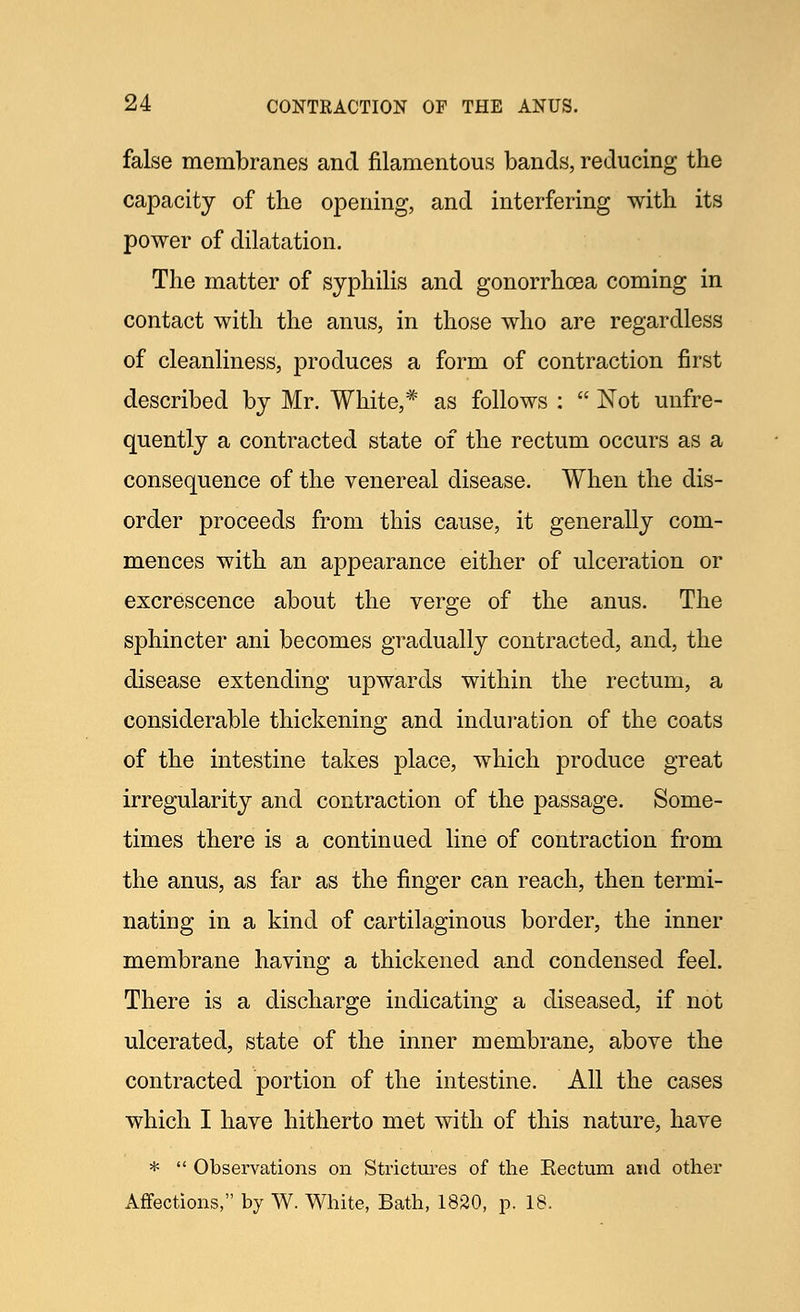 false membranes and filamentous bands, reducing the capacity of the opening, and interfering with its power of dilatation. The matter of syphilis and gonorrhoea coming in contact with the anus, in those who are regardless of cleanliness, produces a form of contraction first described by Mr. White,* as follows :  Not unfre- quently a contracted state of the rectum occurs as a consequence of the venereal disease. When the dis- order proceeds from this cause, it generally com- mences with an appearance either of ulceration or excrescence about the verge of the anus. The sphincter ani becomes gradually contracted, and, the disease extending upwards within the rectum, a considerable thickening and induration of the coats of the intestine takes place, which produce great irregularity and contraction of the passage. Some- times there is a continued line of contraction from the anus, as far as the finger can reach, then termi- nating in a kind of cartilaginous border, the inner membrane having a thickened and condensed feel. There is a discharge indicating a diseased, if not ulcerated, state of the inner membrane, above the contracted portion of the intestine. All the cases which I have hitherto met with of this nature, have *  Observations on Strictures of the Eectum and other Affections, by W. White, Bath, 1820, p. 18,