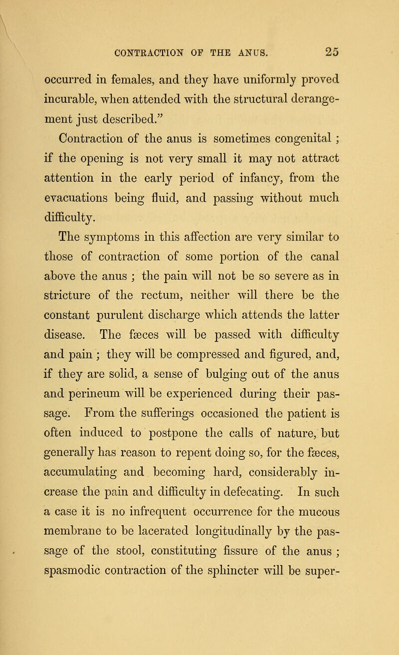 occurred in females, and they have uniformly proved incurable, when attended with the structural derange- ment just described. Contraction of the anus is sometimes congenital ; if the opening is not very small it may not attract attention in the early period of infancy, from the evacuations being fluid, and passing without much difficulty. The symptoms in this affection are very similar to those of contraction of some portion of the canal above the anus ; the pain will not be so severe as in stricture of the rectum, neither will there be the constant purulent discharge which attends the latter disease. The faeces will be passed with difficulty and pain ; they will be compressed and figured, and, if they are solid, a sense of bulging out of the anus and perineum will be experienced during their pas- sage. From the sufferings occasioned the patient is often induced to postpone the calls of nature, but generally has reason to repent doing so, for the faeces, accumulating and becoming hard, considerably in- crease the pain and difficulty in defecating. In such a case it is no infrequent occurrence for the mucous membrane to be lacerated longitudinally by the pas- sage of the stool, constituting fissure of the anus ; spasmodic contraction of the sphincter will be super-