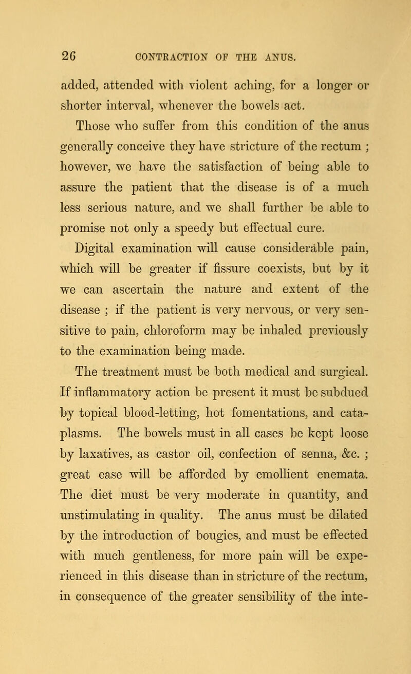added, attended with violent aching, for a longer or shorter interval, whenever the bowels act. Those who suffer from this condition of the anus generally conceive they have stricture of the rectum ; however, we have the satisfaction of being able to assure the patient that the disease is of a much less serious nature, and we shall further be able to promise not only a speedy but effectual cure. Digital examination will cause considerable pain, which will be greater if fissure coexists, but by it we can ascertain the nature and extent of the disease ; if the patient is very nervous, or very sen- sitive to pain, chloroform may be inhaled previously to the examination being made. The treatment must be both medical and surgical. If inflammatory action be present it must be subdued by topical blood-letting, hot fomentations, and cata- plasms. The bowels must in all cases be kept loose by laxatives, as castor oil, confection of senna, &c. ; great ease will be afforded by emollient enemata. The diet must be very moderate in quantity, and unstimulating in quality. The anus must be dilated by the introduction of bougies, and must be effected with much gentleness, for more pain will be expe- rienced in this disease than in stricture of the rectum, in consequence of the greater sensibility of the inte-