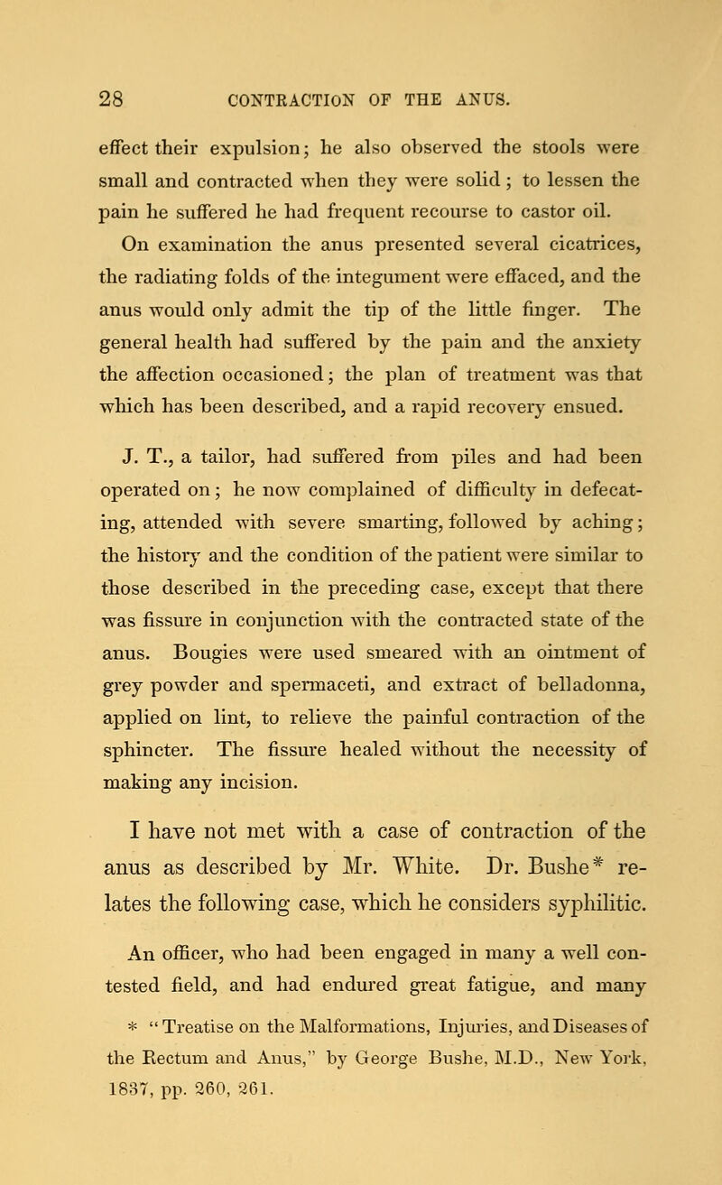 effect their expulsion; he also observed the stools were small and contracted when they were solid ; to lessen the pain he suffered he had frequent recourse to castor oil. On examination the anus presented several cicatrices, the radiating folds of the integument were effaced, and the anus would only admit the tip of the little finger. The general health had suffered by the pain and the anxiety the affection occasioned; the plan of treatment was that which has been described, and a rapid recovery ensued. J. T., a tailor, had suffered from piles and had been operated on; he now complained of difficulty in defecat- ing, attended with severe smarting, followed by aching; the history and the condition of the patient were similar to those described in the preceding case, except that there was fissure in conjunction with the contracted state of the anus. Bougies were used smeared with an ointment of grey powder and spermaceti, and extract of belladonna, applied on lint, to relieve the painful contraction of the sphincter. The fissure healed without the necessity of making any incision. I have not met with a case of contraction of the anus as described by Mr. White. Dr. Bushe# re- lates the following case, which he considers syphilitic. An officer, who had been engaged in many a well con- tested field, and had endured great fatigue, and many * Treatise on the Malformations, Injuries, and Diseases of the Rectum and Anus, by George Bushe, M.D., New York, 1837, pp. 260, 261.
