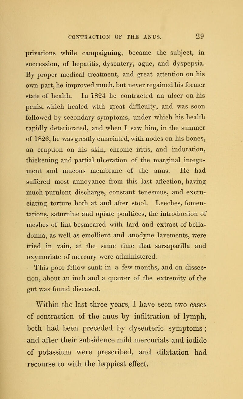 privations while campaigning, became the subject, in succession, of hepatitis, dysentery, ague, and dyspepsia. By proper medical treatment, and great attention on his own part, he improved much, but never regained his former state of health. In 1824 he contracted an ulcer on his penis, which healed with great difficulty, and was soon followed by secondary symptoms, under which his health rapidly deteriorated, and when I saw him, in the summer of 1826, he was greatly emaciated, with nodes on his bones, an eruption on his skin, chronic iritis, and induration, thickening and partial ulceration of the marginal integu- ment and mucous membrane of the anus. He had suffered most annoyance from this last affection, having much purulent discharge, constant tenesmus, and excru- ciating torture both at and after stool. Leeches, fomen- tations, saturnine and opiate poultices, the introduction of meshes of lint besmeared with lard and extract of bella- donna, as well as emollient and anodyne lavements, were tried in vain, at the same time that sarsaparilla and oxymuriate of mercury were administered. This poor fellow sunk in a few months, and on dissec- tion, about an inch and a quarter of the extremity of the gut was found diseased. Within the last three years, I have seen two cases of contraction of the anus by infiltration of lymph, both had been preceded by dysenteric symptoms ; and after their subsidence mild mercurials and iodide of potassium were prescribed, and dilatation had recourse to with the happiest effect.