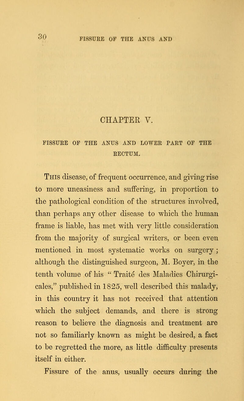 FISSURE OF THE ANUS AND CHAPTER V. FISSUEE OF THE ANUS AND LOWER PART OF THE RECTUM. This disease, of frequent occurrence, and giving rise to more uneasiness and suffering, in proportion to the pathological condition of the structures involved, than perhaps any other disease to which the human frame is liable, has met with very little consideration from the majority of surgical writers, or been even mentioned in most systematic works on surgery; although the distinguished surgeon, M. Boyer, in the tenth volume of his  Traite des Maladies Chirurgi- cales, published in 1825, well described this malady, in this country it has not received that attention which the subject demands, and there is strong reason to believe the diagnosis and treatment are not so familiarly known as might be desired, a fact to be regretted the more, as little difficulty presents itself in either. Fissure of the anus, usually occurs during the