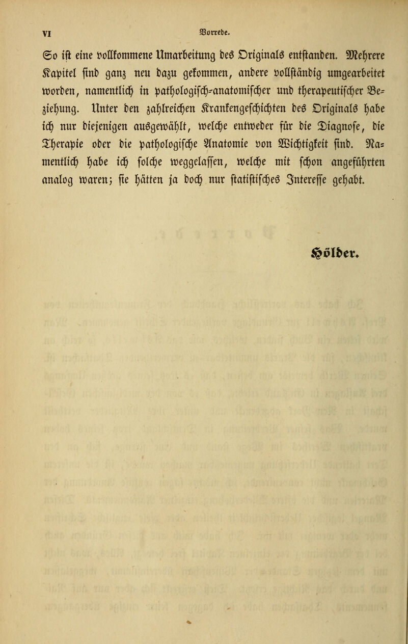 60 tft eine t^onfommene UmarBeitung be^ Driginalö entftanben. Tle^me ^apitd fxnb ganj neu ha^u gefommen, andere üoUftänbig umgearbeitet ttjorben, namentlich in ipatl^ologtfi^-anatomifc^er unb t{)erapeutifc^er 33e- gie-^ung. Unter ben ga^lreid^en ^ranfengefc^ic^ten be6 Driginalö l^abe i^ nur bieienigen au^geit>äf)It, ml(i)c entWeber für tk 2)iagnofe, tk ^^erapie ober tk ^atl^ologifc^e 5(natomie Don 2Bic^tig!eit fmb. 'Ra^ mentlid^ f)abe i^ folc^e weggelaffen, welche mit fd^on angeführten analog tioarenj fie l^ätten ja boc^ nur ftatiftifc^eö Sntereffe gef)abt. ^vlbcv*