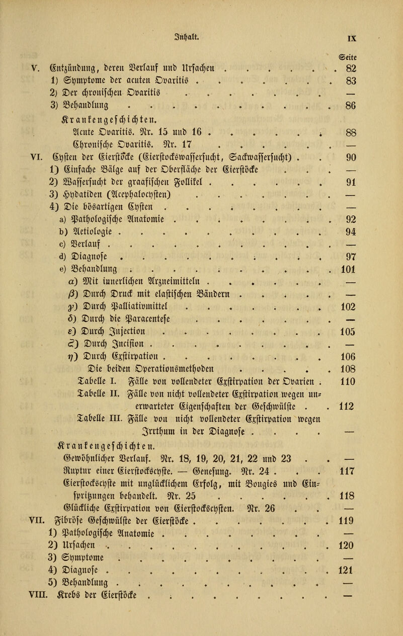 V. ^ntsünbung, bereu 23crlauf mib Urfac^en ♦ . . . 1) ©l^mptomc ber acuten OvarittS ♦ ♦ ♦ * . 2) ^er c§roui[4)eu Düarttiö . » , . » 3) S3e^aub(ung . . . ♦ ♦ ^rau!engc[(!)icE)teu. SIcute Ouaritig. ^x. 15 uub 16 . (E^rDuifd)e OüavitiS. «Rr. 17 , . , . VI. g^jleu ber ßterfto^c (gierfiotf§tt)af[er[u(i)t, 6a(ftt)affer[uc^t) 1) (Eiufa^e Sälge auf ber Oberpd)e ber ^terjibtfe 2) Söafferfuc^t ber graafifc^eu gcaifet .... 3) ^i)batibeu (5tcep^aIoct)fien) , . , . 4) 2)ie bösartigen Soften .♦.*♦. a) ^at^üIogif(|e 3tnatomic ..;♦♦. b) Stetiologie ..♦.».,. c) Verlauf . . . , ♦ i i . . d) 2)iaguo[e ..,..♦;. e) 23e^anblung ; . . . ; . ♦ , ♦ d) Tlit innerlichen 91r§neimitteln .... ß) T)m6) ^xüä mit elafiifc^en Sänbern . ♦ i y) ^nx^ ^aßiatiümittel . . ♦ . , 6) jDnr(^ tk ^aracentefc . . ♦ . . e) T)nx6) 3iection .♦..»., (?) 2)urd) Sncifion 1/) 2)urc^ di'l^ir^jation . « . . » . ^ie beiben Opcratiouömet^oben S^abelle I. ^äflc »on üollenbeter (Ejfiirvation ber Oüaricn Tabelle II. gäHe »on ni^t tootlenbeter (Ejjtirpation tt?egen un erttjarteter ^igenfi^aften ber ®e[c^n?ülfic . 3:abelle III. ^äUe dou nic^t DoHenbeter ^^ftirpation liegen 3i^J^tI>«ttT in ber 2)iagno[e . ^ranfengef(^ic^ten. ®ett)i3^nti^er 23erlauf. 9lr. 18, 19, 20, 21, 22 unb 23 . Oiuptur einer (JierftoiJSc^j^e. — ©enefung» ^x. 24 . (EierjlocESc^jte mit unglücfn(|em Erfolg, mit SSongieö unb (Ein fpri^ungen bebanbelt. S^ir. 25 ©lüdli^e (Ejfiirpation üon (SierjlocfSc^j^ett. Str. 26 VII. ^ibr5[e Oefi^iDüIfic ber ^ierpcfe 1) epat^ologifc^e 5tnatomie . 2) llrjac{)en -. . , . . . . 3) ©ijmptomc ; , \ . . » 4) 2)iagno[e *.,....... 5) SSe^anblnng .;♦.♦..... VIII. ^rebä ber (EierjiMc . ; 82 83 86 88 90 91 92 97 101 102 105 106 108 110 112 117 118 119 120 121
