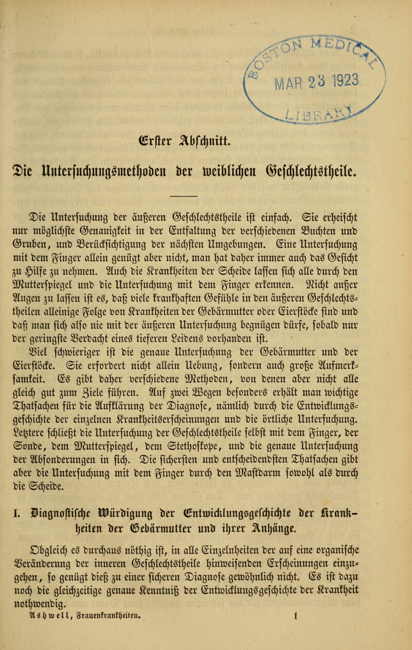 ^■^oO^ MED/, '^ MAR 23 1923 I B F Ali*i 2)te Unterfu^iingömet^otien ber tuetBIti^ett ©efc^k^t^t^ette. S)te Hnterfud^uttg ber äußeren ©efc^Iec^t^tl^etle ift etnfad^. ©ie erlieifd^t nur möglic^fte ©enautgfett in ber (Entfaltung ber i?er[(^tebenen S3u(^ten unb @ruBen, unb S3erücffi^ttgung ber näd^ften UntgeBungen. Sine Unterfuc^ung mit beut ginger allein genügt aber nid)t, man 'i:)at bal^er immer aud^ baö ©efid^t ^^u §itfe §u neljmen. 5luc^ bie ^ran!!^eiten ber ©d^eibe taffen fid> alle burc^ ben SJlutterf^iegel unb bie llnterfu(^ung mit bem ginger erfennen. 9^id^t auger klugen ^u laffen ift e§, baß inele !ran!!^aften @efül)le in ben äußeren @ef(^lec^tö:= tl^eilen alleinige golge bon ^ranfl^eiten ber ©ebärmutter ober Sierftöde finb unb baß man fid^ alfo nie mit ber äußeren Unterfuc^ung begnügen bürfe, fobalb nur ber geringfte 55erba(^t eine§ tieferen ^eiben^ bor!§anben ip. 55iel fc^tüieriger ift bie genaue Unterfuc^nng ber ©ebärmutter unb ber ©erftöde. (Sie erforbert nic^t allein Hebung, fonbern aud> große Slufmer!^ fam!eit. (S^ gibt ba'fjer l>erf(^iebene SÄet^^oben, i^on benen aber nic^t aide gteid^ gut ^um äi^^^ß füf)ren. 5luf jtüei Sßegen befonber^ erljält man iüic^tige S^l^atfad^en für bie 3luf!(ärung ber ©iagnofe, nämlic^ burd^ bie Sntmidlungg^ gef(^id)te ber einzelnen ^^rantl^eitöerfc^einungen unb bie örtliche Unterfud^ung. ^e^tere fc^ließt bie Unterfud^ung ber @efd)lec^tötl^eile fetbft mit bem ginger, ber ©onbe, bem SRutterfpiegel, bem (Stetl^offo^e, unb bie genaue Unterfuc^ung ber 5lbfonberungen in fi(^. S)ie fid^erften unb entfd^eibenbften S^l^atfad^en gibt aber bie Unterfud^ung mit bem ginger burd^ ben SJ^aftbarm fotüol^t alö burd^ bie ©d^eibe. I. iiagttopift^e iPürtJtgung trer (iHnttötdilungögffdjtc^te löex üxank- \)dUn titx (3Mxmuikx untr x\)xtx 5lnl)ttnge. Dbgleid^ eö burd^aug notljig ift, in alle (Sinjelnl^eiten ber auf eine organifd^e SSeränberung ber inneren ©efc^Iec^t^tfjeite l^iniüeifenben (Srfd^einungen einju* ge'^en, fo genügt bieß ju einer fidleren ©iagncfe getüöl^nlid^ nic^t. d^ ift ba^u nod^ bie gleichzeitige genaue ^enntniß ber (Snttoidlung§gefd^id)te ber ^ran!^eit notl^toenbig.