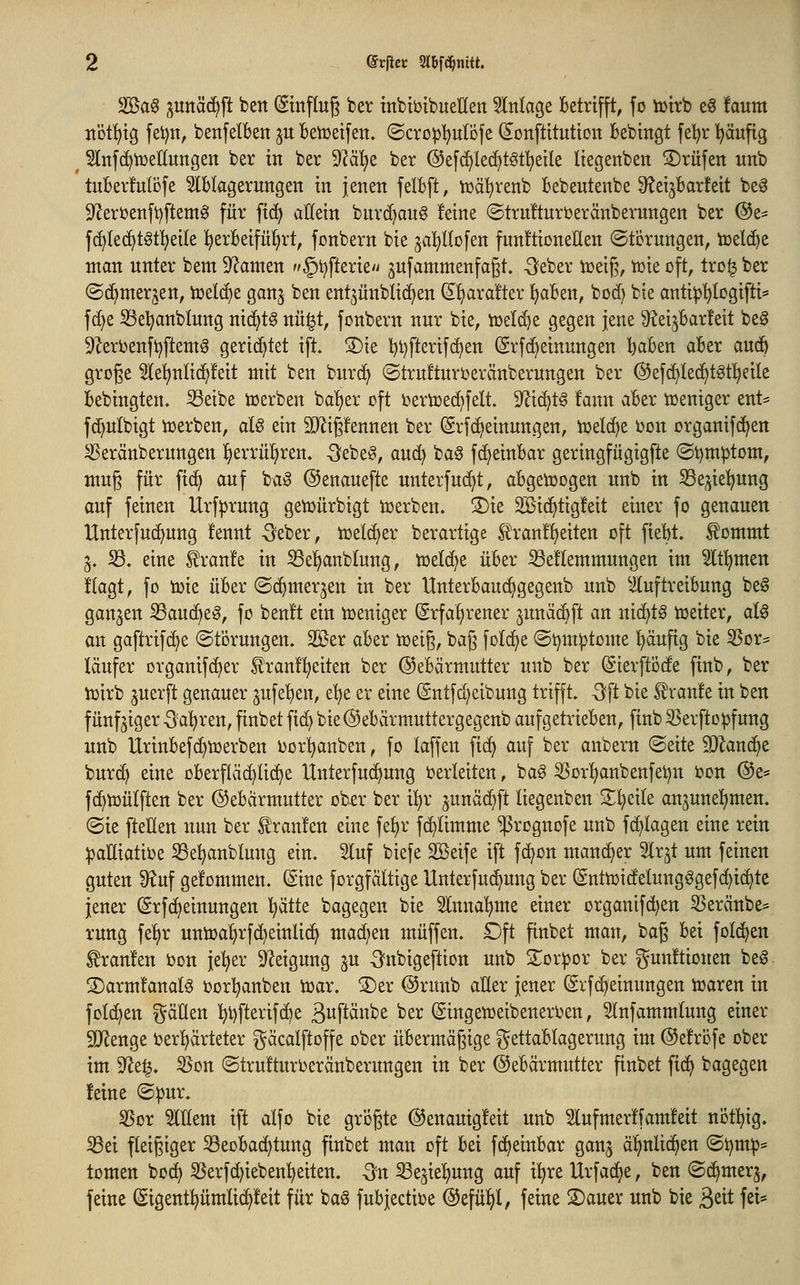 S53a6 ;^itttäc^ft ben (Sinflug ber mbtöibuenen Slnlage Betrifft, fo totrb e§ !aum ttütf)tg feijn, benfelbeit ju kiüeifen. ©cro^I^ulöfe donftitutton bebingt fel^r I^äufig Slnfc^tüeHungen ber in ber 9?ä^e ber ©efdjlec^töf^eile Itegenben ©rufen unb tuBerfuBfe Slblagerungen in jenen felbft, n^äl^renb bebeutenbe ^etjbarfeit beg 9'Jeröenfi)ftem0 für fid^ allein bnrc^anö feine ©truÜnrberänbernngen ber ®z^ fc^Iec^töt^eile l^erBeifüfjrt, fonbern bie ^al^llofen funftioneHen ©tcrnngen, toelc^e man unter bem 9^anten §t?fterie'i jufammenfagt. -Seber iceig, tüie oft, tro^ ber (Sd^mer^en, icelc^e ganj ben ent^ünblic^en (I^!^ara!ter ItjaBen, bod) bie antiip'^Iogifti* fd)e S3e^anblung nid^t^ nü§t, fonbern nur bie, ioeli^e gegen jene ^JJeijBarfeit be^ 9^erOenfi)ftemg gerichtet ifi !5)ie l)t)fterif(^en (Srf(Meinungen l^aBen aBer aud^ groge He!^nltc^!eit mit ben burc^ ©trufturijeränberungen ber @ef(^Ie(^tgtl^eile Bebingten. S3eibe toerben ba'^er oft oertoec^felt. 9^i(^t§ fann aBer ioentger ent^ f(^nlbigt ioerben, aU ein SJ^igfennen ber (Srf(Meinungen, n3elc()e oon organifc^en ^eränberungen ^txxixi)nn. -Sebe^, aud^ ba§ fc^einBar geringfügigfte ©t)m^tom, mug für fic^ auf baö ©enauefte unterfuc^t, aBgetoogen unb in 53e^iel^ung auf feinen Urf^rung geioürbigt ioerben. S)ie SBic^tigfeit einer fo genauen Hnterfnc^ung !ennt -Seber, toeldfjer berartige ^ran!!f)eiten oft fieBt. ^ommt §. 33. eine Traufe in S3e!>anblung, toefc^e üBer iöeüemmungen im 5lt!^men t'lagt, fo ioie üBer ©c^merjen in ber UnterBaud^gegenb unb ^luftreiBung be§ ganzen ^aud^e^, fo beult ein toeniger ^rfa^rener ^unäc^ft an nichts toeiter, atö an gaftrif(^e ©torungen. 2Ber aBer ioeig, bag folc^e ©ijm^tome ^äufig bie 3Sor= läufer organifd^er £tant!^eiten ber ©eBärmutter unb ber ©ierftocfe finb, ber iüirb juerft genauer 3ufe!)en, e'^e er eine (Sntfc[;eibung trifft. -3ft bie Traufe in ben fünfziger ^a^ren, finbet fic^ bie @eBcirmuttergegenb aufgetrieBen, finb ^erftopfung unb UrinBefd^toerben oor'^anben, fo laffen fi(^ auf ber anbern ©eite SQZanc^e burd^ eine oBerfläc^üd^e Unterfu(^ung oerleiten, bag ^or^nbenfet^n oon @e= fd^toütften ber ©eBarmutter ober ber il^r ^unäd^ft liegenben S^^eile an^uneltimen. ©ie [teilen nun ber i!ran!en eine fe^r fd^ümme ^rognofe unb fd^Iagen eine rein ipaHiatioe Se^anblung ein. 9luf biefe Söeife ift fd^on mancher ^Ir^t um feinen guten 9^uf gefommen. (Sine forgfältige Unterfud^ung ber (gnttot(!elungögefc^i(^te jener ^rfc^einungen l^ätte bagegen bie Slnna'^me einer organlfd)en 5Seränbe* rung fe^r unioa^rfd^einlid^ ma^en muffen. £)ft finbet man, bag Bei fold^en tranfen oon je^er D^eigung ju -Snbigeflion unb 2^or^or ber gun!tionen beg S)arm!anal§ oorl^anben toar. S)er @ruub aller jener (Srfd^einungen toaren in foId)en ^äÜen I)t)fterifd)e B^pänbe ber (Singetoeibeneroen, 5(nfammlung einer SD^enge i^er^ärteter gäcalftoffe ober üBermägige ^^ettaBIagerung im ©efrofe ober im 9^e^. ^on ©trufturoeränberungen in ber ©eBärmutter finbet fid^ bagegen feine ©:pur. 35or 5inem ift alfo bie grogte ©enauigfeit unb ^ufmerffamfeit notl^ig. ^ei fleigiger S3eoBac^tung finbet man oft Bei fdf^eiuBar ganj äl^nlid^en @i)m:p* tomen bod^ ^erfc^iebenl^etten. -3n ^e5ie!)ung auf i!^re Urfad^e, ben ©d^mer^, feine Sigentpmli(^feit für baö fuBjectioe ©efül^l, feine ©auer unb bie B^it fei*