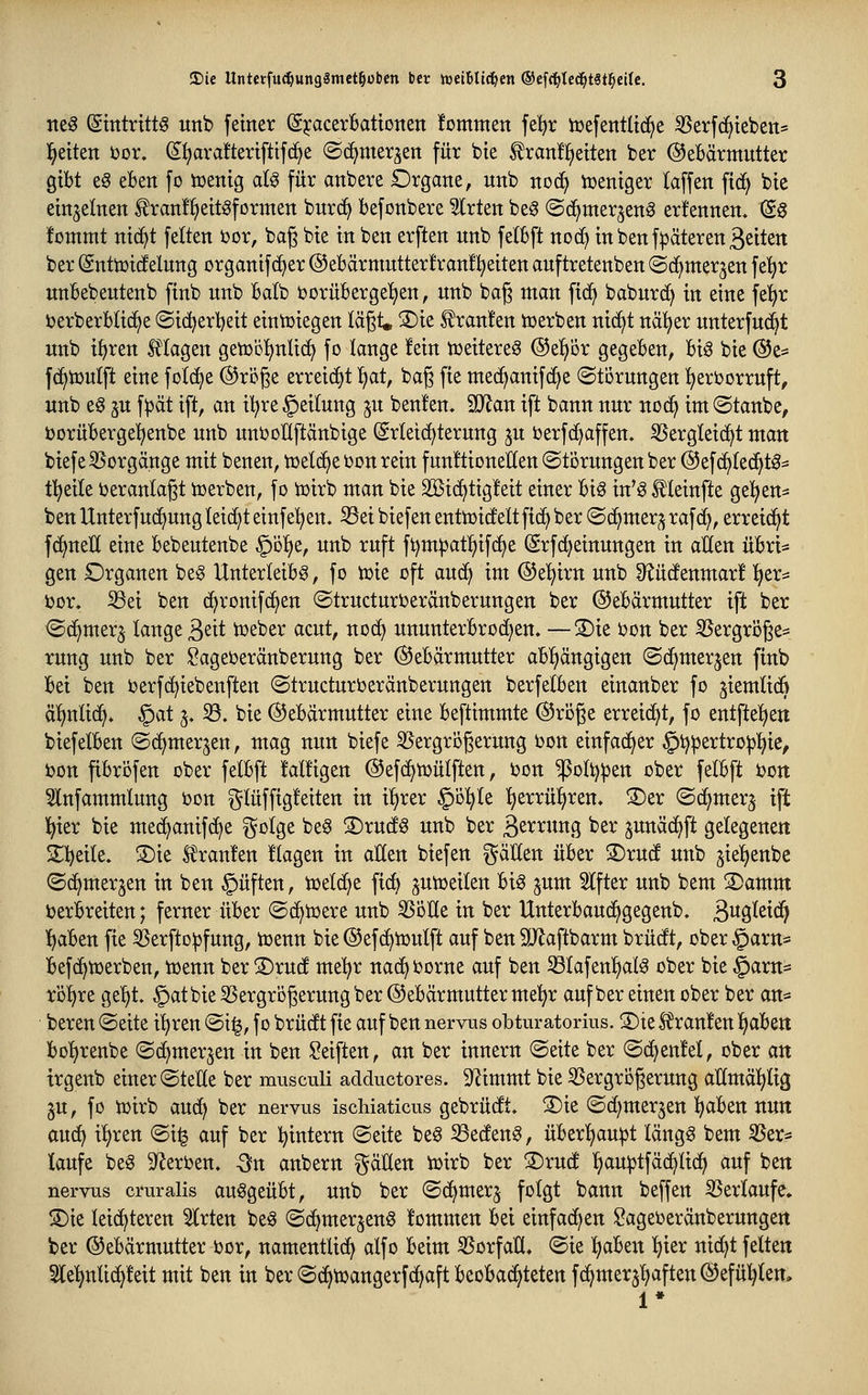 ne§ (gitttrittg unb feiner (SjcacerBatioiten fomnten fe^r iüefentltdje 35erfc^teben* l^etten bor. ^l^araftertfttfc^e ©c^mer^en für bte ^ranü^etten ber ©eBärmutter gibt e^ eben fo votnxQ aU für anbere Organe, unb noä} voeniger taffen ftcf) bie einzelnen ^ranf^^ettöformen burc^ befonbere ^rten beg «Sc^mer^eng erfennen. S§ !ommt nid^t feiten 'oox, bag bte in ben erften unb felSft noc^ in ben f^äteren Reiten ber (änttüicfelung organifc^er @ebärmutter!ran!!^eiten auftretenben (Sd^mer^en \^i}t unbebeutenb finb unb Batb ijorüberge'^en, unb bag man fic^ baburd) in eine fel^jr uerberbtid^e (Si(^erl)eit eintüiegen lägt. S)ie Traufen tt>erben nic^t nä^er unterfud^t unb i^ren Magen geiüb^nüc^ fo lange fein toeitere^ @epr gegeben, biö bie ®i^ fd^ioutft eine folc^e ©röge erreicht ^at, bag fie med^anifc^e (Störungen ijeroorruft, unb e§ 3U f:pät ift, an il^re Leitung ju beulen. Man ift bann nur nod^ im ©taube, t>orübergel^enbe unb unooUftänbige (Srleid^terung ju oerfd^affen. iBergleid^t man biefe SSorgänge mit benen, toelc^e i)on rein funftioneEen Störungen ber @efd^ted^tg^ tl^eite Veranlagt toerben, fo toirb man bie 3ßtc^tig!eit einer biö in'g Meinfte gelten* ben Unterfuc^ung leideteinfe'^en. ^ei biefeu enttoidfeltftd^ ber ©d^mer^ raf(^, erreid^t fd^ueü eine bebeutenbe §Dl^e, unb ruft ft)m^at^if(^e (Srfd}einungen in alten übri* gen Organen beg Unterleibs, fo toie oft aud^ im ®e!^irn unb 9?üdtenmar! l^er:* bor. S3ei ben (^ronifd^en (Structurberäuberungen ber ©ebärmutter ift ber ©d^merj lange ä^it tbeber acut, nod^ ununterbrod^en. —®ie bon ber ^ergröge^ rung unb ber Sageberäuberung ber (Gebärmutter abl^ängigen ©(^merjen finb bei ben berfc^iebenften ©tructurberänberungen berfelben einanber fo jiemlidB äl)nlid^* §at 5. 33. bie (^Gebärmutter eine beftimmte (Sroge erreicht, fo entfteljeti biefelben ©d^merjen, mag nun biefe 35ergri3gerung bon einfad^er §t)pertro^!^ie, bon fibröfen ober felbft fälligen ©efd^toülften, bon ^oltj^en ober felbft boit 5lnfammlung bon glüffigleiten in iljrer §ö^le Ijerrü^ren. 3)er ©d^mer^ ift l^ier bie med^anif(^e ^^olge beS ®rucis unb ber 3^^^«tti5 ^21^ junäd^ft gelegenen il)eile. S)ie kraulen Ilagen in allen biefeu ^^äUen über S)rudt unb gieljenbe ©d^merjen in ben §üften, ioeld^e fic^ ptoeilen bis ^um Alfter unb bem S)amm berbreiten; ferner über ©d^toere unb ^öUe in ber Unterbaud^gegenb. B^9>^^^^ l^aben fie S5erfto^fung, toenn bie ©ef^iüulft auf ben SJiaftbarm brücft, ober§arn* befd^toerben, toenn ber 3)ru(f me'^r nac^ borne auf ben ^lafen^alS ober bie §arn* röl)re ge^t. §atbie3Sergrögerung ber (Gebärmutter mel;r aufber einen ober ber an* bereu ©eite i'^ren ©i^, f 0 brüdft fie auf ben nervus obturatorius. 3)te Sfranlen l^aben bo'^renbe (Sd^merjen in ben Seiften, an ber innern ©eite ber ©d^enlel, ober an trgenb einer ©teile ber musculi adductores. Stimmt bie ^Sergrogerung allmäl^lig §u, fo tbirb auc^ ber nervus ischiaticus gebrüdft. 5)ie ©d^mer^en !^aben nun auc^ il)ren ©i^ auf ber l^intern ©eite beS ^edfenS, überT^auipt längs bem S5er* laufe beS D^erben. -3n anbern gäüen iüirb ber S)rucf ^au^tfäd^lid^ auf ben nervus cruralis ausgeübt, Uttb ber ©d^merj folgt bann beffen SSerlaufe. S)ie leid^teren Wirten beS ©d^merjenS lommen bei einfad^en Sageberäuberungen ber ©ebärmutter bor, namentlid^ alfo beim Vorfall, ©ie Ijaben l)ier uid^t feiten Slel^nlid^leit mit ben in ber ©d^toangerfd^aft beobachteten fd^merjl^aften (Gefühlen, 1*