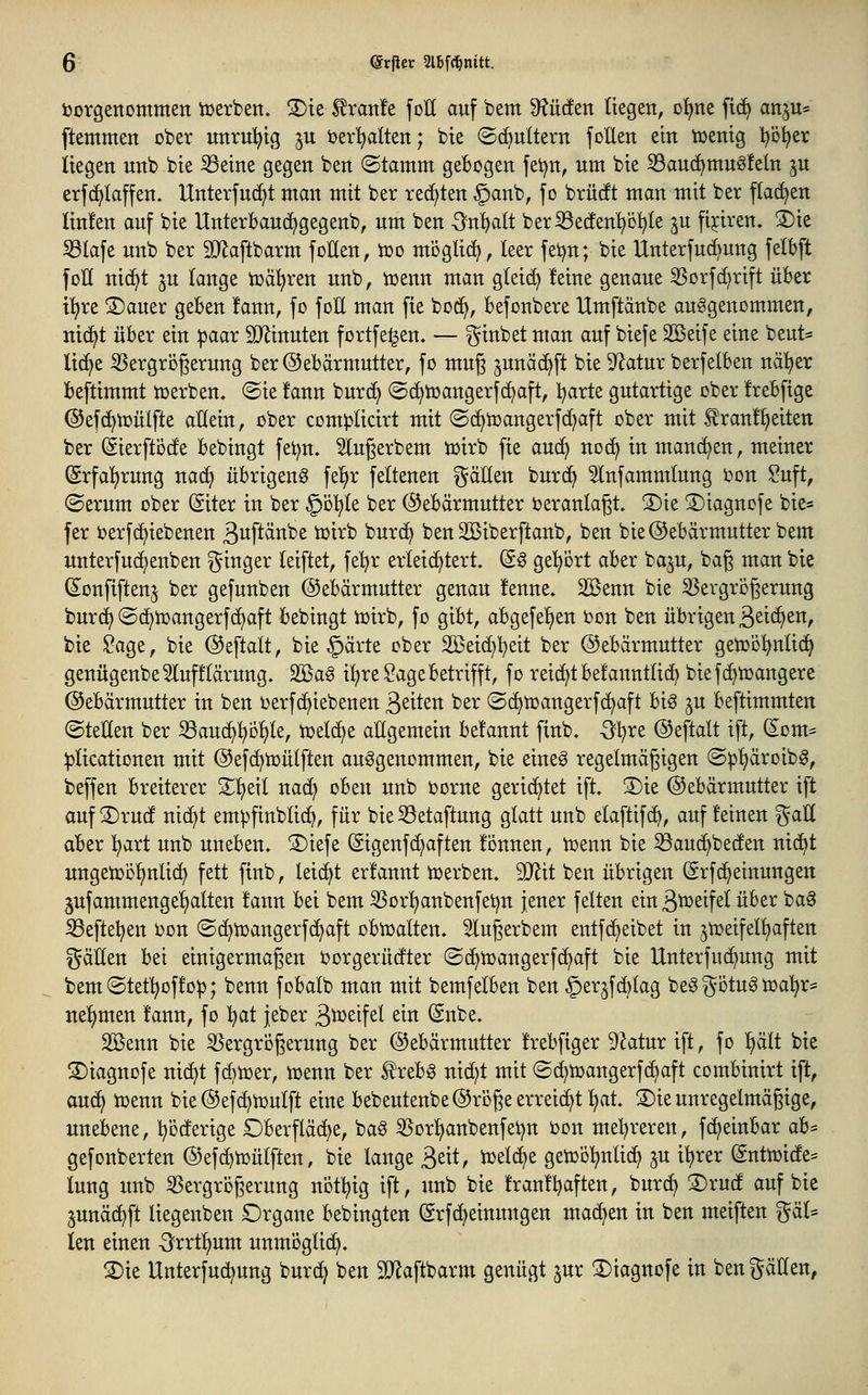 toorgettommen iüerben. 3)te ^rartle foH auf bem ^^üden (tegen, o^ne ftc^ anju« ftemmen ober unruhig ju t)er!^alten; bie (Sd^ultern folleit ein tDemg l^ö^er liegen unb bie ißeine gegen ben «Stamm gebogen jei^n, um bie S3an(^muö!eln ^u etf(^Iaffen. Unterfu(^t man mit ber rechten §anb, fo brürft man mit bet flachen Iin!en auf bie Unterbauc^gegenb, um ben -Sn^alt berS3e(fen^D!^te ju fijiren. S)ie 33Iafe unb ber SO^aftbarm foEen, ioo mögtid^, leer fei^n; bie Unterfuc^ung fetbft foH nic^t ju lange tocü^ren unb, ioenn man gteid) feine genaue 3Sorfd)rift über ti)re 5)auer geben !ann, fo foll man fie bod^, befonbere Umftanbe aufgenommen, nic^t über ein ))aar TOnuten fortfe^en. — ^inbet man auf biefe SBeife eine beut* lid^e 35ergri3gerung ber@ebärmutter, fo muß ^unäc^ft bie D^atur berfelben nä!^er beftimmt ioerben. ©ie !ann burc^ @(^toangerf(^aft, Ijaxtt gutartige ober frebftge ©efc^toülfte allein, ober complicirt mit ©d^ioangerfd^aft ober mit tranf^eiten ber (Sierftöde bebingt fet^n. 5lugerbem toirb fie au(^ noc^ in mand^en, meiner (Srfal)ruug nac^ übrigeng fel^r feltenen gäEen burd^ 5lnfammlung oon ^uft, (Serum ober (Siter in ber ^ol^le ber Gebärmutter üeranta^t. 3)ie S)iagnofe bie« fer oerfd)iebenen äuftänbe totrb burd^ ben Söiberftanb, ben bie®ebärmutterbem unterfudtjenben i^inger leiftet, feljr erleichtert. (S^ ge'^brt aber ba^u, bag man bie (Sonfiftenj ber gefunben ©ebärmutter genau !enne. 2öenn bie ^Vergrößerung burd) ©d^toangerf(^aft bebingt ioirb, fo gibt, abgefe^en oon ben übrigen B^iä^^n, bie ?age, bie ©eftalt, bie §ärte ober äßeic^l^eit ber ©ebärmutter getoo^nlidt^ genügenbe5luf!lärung. 2öag i!^re Sage betrifft, fo reid^tbefanntlid^ bief(^n)angere Gebärmutter in ben oerfd^iebenen ßeiten ber @(^toangerf(^aft big ^u beftimmten (Stellen ber S3au(^^i)!^le, toelc^e allgemein be!annt finb. Qljxt ©efialt ift, (£om= ^licationen mit ©efd^toülften aufgenommen, bie eineg regelmäßigen (S:pl)äroibg, beffen breiterer S^l)eil nad^ oben unb oorne gerid^tet ift 3)ie Gebärmutter ift auf 3)rud nid^t em^finblic^, für bie S3etaftung glatt unb elaftif(^, auf feinen ^aE aber l^art unb uneben. ®iefe (Sigenfd^aften fönnen, toenn bie SSauc^beden ntc^t ungetob^nlic^ fett finb, leidet erfannt toerben. 9Jlit ben übrigen (Srfc^einungen jufammenge^alten fann bei bem 5Sor^nbenfet)n jener feiten ein S^^^fel über bag S3efte^en oon Sd^toangerfc^aft obtoalten. Slugerbem entfd^eibet in jtoeifel^ften gäEen bei einigermaßen Oorgerüdter (Sd^n)angerfd^aft bie Unterfud^ung mit bem (Stef^offo^; benn fobalb man mit bemfelben ben §er5fd)lag beö ^^otug toa'^r* nel^men fann, fo l^at jeber S^^^^f^^ ^^^ @nbe. 2Benn bie ißergroßerung ber Gebärmutter frebftger 9Jatur ift, fo l^ält bte S)iagnofe nid^t fc^toer, iuenn ber ^rebg nicf)t mit ©c^toangerfc^aft combinirt ift, au(^ toenn bieGefc^ioulft eine bebeutenbe Große erreicht l^at. 3)ie unregelmäßige, unebene, l^i^derige Oberfläche, bag 3Sor^anbenfei)n oon mel^reren, fc^einbar ah^ gefonberten Gefc^toülften, bie lange S^tt, ioelc^e getool^nlid^ ju i^rer (Snttoide= lung unb 55ergrbßerung not^ig ift, unb bie franft^aften, burd^ S)rud auf bie junäd^ft liegenben Organe bebingten (grfc^einungen machen in ben meiften ^^äl* ien einen -^rrtl^um unmöglich. S)ie Unterfu(^ung burd^ ben SD^aftbarm genügt jur ^iagnofe in ben fällen,