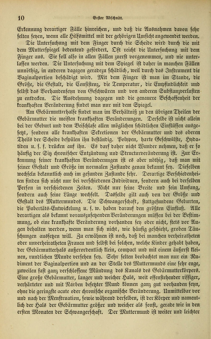 Sdennuitg berarttger ^'dUt t)tntei(i)en, unb bag bte Un^na^mtn baijon fe'^r feiten fetten, tcenn alle §tlfömittel mit ber ge'^Drtgcn Umfielt angetüenbet tüerben. S)ie Unterfuc^ung mit bem Ringer burc^ bie ©c^eibe toirb burc^ bie mit bem 9D^utterf|3iegeI bebeutenb geförbert. Dft reicht bie Unterfud^ung mit bem ginger an§. ©ie foH alfo in allen i^äHen jnerft i^orgenommen, unb nie unter* laffen iuerben. S)ie Unterfuc^ung mit bem ©piegel ift ba'^er in manchen gäHen unnöt!)ig, in anberen bagegen gerabegu fd)äbli(^, toeit bnrc^ ba§ -önftrument bie ^aginal^ortton befc^äbigt iüirb. 3}lit bem i^inger ift man im ©tanbe, bie @röge, bie ©eftalt, bie (Sonfiften^, bie S^em^eratnr, bie (gm^finblic^feit unb felBft ba§ ^orljanbenfet^n bon @ef(^tt)üren unb bon anberen ©ubftan^ijerluften ^u entbeden. S)ie Stugbeljnung bagegen unb bie genauere ^efc^affen^eit ber !ran!^aften 5Seränberung finbet man nur mit bem ©Riegel. 5lm ©ebärmntterl^alfe finbet man im 35er^ältnij3 ju ben übrigen S^'^eilen ber ©ebärmutter bie meiften !ran!^aften 53eränberungen. 3)erfe(be ift nic^t attein Bei ber ©eburt unb bem ^eifc^Iafe allen moglii^en fc^äblic^en öinflüffen au§ge= fe^t, fonbern alle !ran!l^aften ©et'retionen ber ©ebärmutter unb be^ oberen 2;i)eil§ ber ©(^eibe befpülen t^n beftänbig. ^oli^^en, l^arte ©efd^toülfte, §i)ba* tiben u. f. f. brücfen auf ilin. ii§ barf ba'^er nii^t Söunber nel)men, baß er fo l^äufig ber (Si§ d)ronif(^er (Snt^^ünbung unb ©tructuri^eranberung ift. ^nx (Sr= fennung feiner !ran!^aften 55eränberungen ift e0 aber ni3tl)ig, bag man mit feiner ©eftalt unb @rijge im normalen ßuftanbe genau befannt fet). S)iefelben ioed^feln befannttic^ au^ im gefunben ä^ftanbe fe'^r. derartige 3Serfc^iebenl)et= ten finben fic^ nic^t nur bei üerfd^iebenen -Snbioibuen, fonbern auc^ bei berfelben $erfon in oerfc^iebenen ßeiten. ^JZtc^t nur feine 33reite unb fein Umfang, fonbern aud^ feine Sänge hjed^felt. 3)a§felbe gilt aud^ bon ber @röge unb @eftalt be§ 9}iuttermunbe§. 3)ie ©d^toangerfc^aft, ftattgefunbene ©eburten, bie $ubertät§=(gnttoicfelung u. f. to, l^aben barauf ben gri)gten (Einfluß. ^He berartigen aU befannt 0Drau§jufe^enbenS5eränberungen muffen bei ber ^eftim= mung, ob eine franl^afte S^eränberung oorljanben fet) ober nid^t, ftet^ »or ^lu- gen behalten ioerben, toenn man fid^ nid^t, ioie l)äufig gefc^ie'^t, groben Zän^ fd^ungen augfe^en ioill. 3 erioä^nen ift nod^, bag bei mand^en oerl)eiratl)eten über unber^^eiratl^eten grauen unb felbft bei folc^en, toeld^e f inber ge'^abt ^aben, ber @ebärmutter!^al§ augerorbentlic^ Hein, compact unb mit einem anwerft flei* nen, runblic^en SD^unbe oerfe'^en fet). ®el)r feiten beobachtet man nur ein Ü?u= biment ber 55aginal^ortion unb an ber @teEe be§ 9Jluttermunbg eine fe'^r enge, gutoeilen faft ganj oerfd^loffene SJlünbung beg ^anal^ beg ©ebärmutterlor^er^. (Sine große ©ebärmutter, langer unb toeid^er §al0, toeit offenftel^enber riffiger, i)erl)ärteter unb mit 9Zarben befe^ter SD^iunb !önnen ganj gut oor^anben fetjn, ol)ne bie geringfte acute ober d^ronifd^e organifd^e 35eränberung. Unmittelbar i?or unb nac^ ber SJlenftruation, fotoie ioä^renb berfelben, ift ber^ör:j3er unb nament= Ii(^ ber §alg ber Gebärmutter großer unb toeid^er al^ fonft, gerabe toie in ben erften SD^onaten ber ©dl^toangerfd^aft. S)er SUluttermunb ift toeiter unb leidster