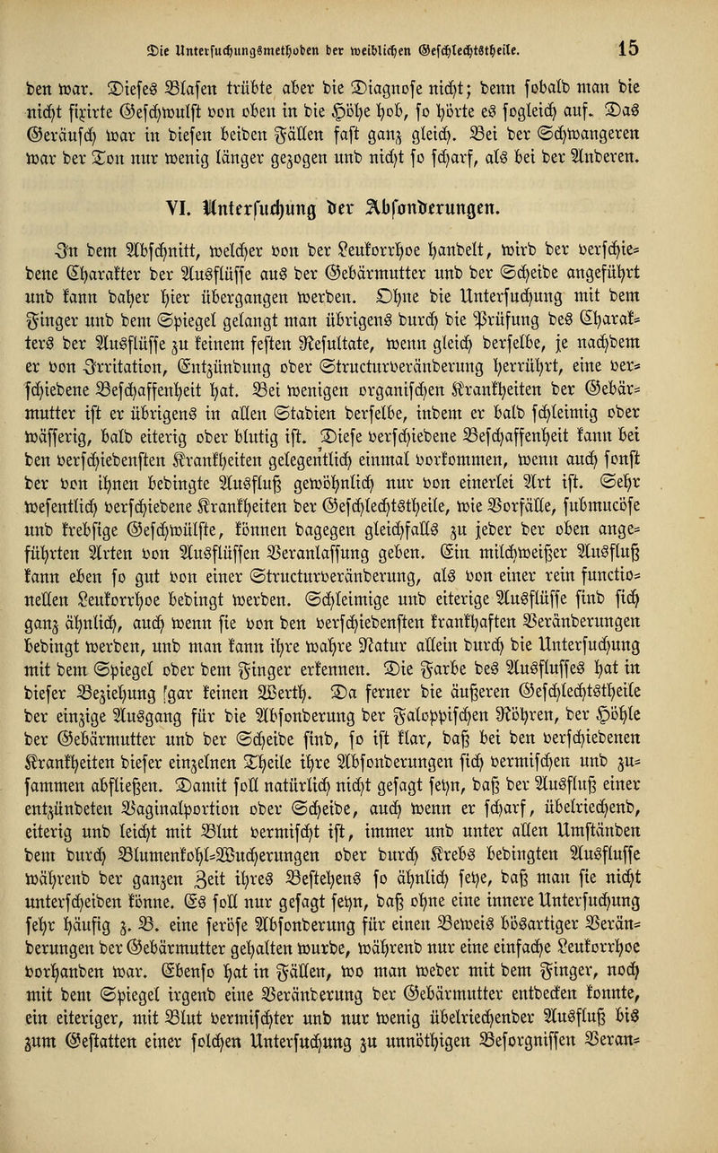 ben tüar. S)ie[eg S3tafen trübte aber bie S)tagnofe ntc[)t; benn fobdb man bic nidft fijcirte ©efc^tüulft üon oben in bte §ö!^e l^ob, fo l^ovte eö fogletc^ auf. ^a^ ©eräufd) toar in biefen beiben ^äUen faft ganj gteid^. iöei ber (Sd)n)angeren iüar ber Si^on nur n^enig länger gebogen unb nidjt fo f(i)arf, aU bei ber Slnberen» VI. lnter|iid)ung tJer ^Ibfontr^rungcn. ^'n bem 5lbf(^nitt, ioelc^er i?on ber $?eu!orr^oe ^anbelt, tüirb ber berfc^ie* bene ^^arvifter ber 5lugftuffe aug ber ©ebärntutter unb ber ©c^eibe angeful^rt unb !ann baber fiier übergangen toerben. £)^ne bie Unterfud^ung mit bem ginger unb bem ®:piegel getaugt man übrigeng burd^ bie *$rüfung be§ S^ra!* terg ber 5lu§flüffe ju feinem feften S^efuttate, tüenn gleich berfelbe, je nac^bem er bon -Irritation, (Sutjünbung ober ©tructurberänberung l^errü'^rt, eine t>er* fc^iebene ^ef(^affen^eit l^at. 53ei ioenigen organifc^en S^ranfl^eiten ber ®ebär= mutter tft er übrigeng in allen ©tabien berfelbe, inbem er balb fc^leimig ober ioäfferig, batb eiterig ober blutig ift. S)iefe berf(f>iebene 53efc^affen^eit !ann bei ben oerfcf)iebenften ^ran!t)eiten getegentlict^ einmal borfommen, toenn aud^ fonft ber i)on il^nen bebingte 5lu§fluß geujol^ulic^ nur bon einerlei 5lrt ift. ©el^r tüefentlic^ berfc^iebene f ranf^eiten ber ©efc^Iec^tStl^eile, tüie 35orfäHe, fubmucofe imb !rebfige ©efd^toülfte, fönnen bagegen gleic^faUg ju jeber ber oben ange* führten Slrten oon ^lugflüffen ißeranlaffung geben. Sin milc^tüeiger ^lugfluß !ann eben fo gut bon einer ©trudurberänberung, alg bon einer rein functio* ueEen Seu!orr^oe bebingt iuerben. ©(^leimige unb eiterige 5lu6flüffe finb fid^ ganj ä'^nlid^, auc^ ioenn fie i)on ben berfc^iebenften !ran!t?aften ^Serdnberungen bebingt toerben, unb man fann i^re toa'fjre ^Jlatur aMn burc^ bie Unterfuc^ung mit bem ©Riegel ober bem ^^inger erlennen. ®ie garbe beg ^lugflnffeg ^t in biefer ^ejiet;ung [gar feinen SBerf^. ®a ferner bie äußeren ®efd)tec£)tgt!)ei(e ber einzige 5Iuggang für bie ^Ibfonberung ber galoppifc^en S^ol^ren, ber §D^te ber ©ebärmutter unb ber ©c^eibe finb, fo ift flar, baß bei ben oerfcf)iebenen ^ranf^eiten biefer einzelnen 2:i)eile i^re ^Ibfonberungen fid^ bermifd^en unb ^u^ fammen abfließen. SDamit foK natürlid^ nid^t gefagt fetjn, baß ber Slugfluß einer ent^^ünbeten 53aginat^ortion ober @d>eibe, aud^ n)enn er fd^arf, übelried^enb, eiterig unb leicht mit S3lut bermifc^t ift, immer unb unter aüen Umftänben bem bur(^ Slumenfo^l^Söudjerungen ober burd> treb§ bebingten Slugfluffe toä^renb ber ganzen ^txt t^reg ^efte^eng fo ä^nlid^ fet)e, baß man fie nid^t unterfc^eiben fönne. (gg foK nur gefagt feijn, baß o^ne eine innere Unterfud^ung fe'^r l)äuftg ^. 33. eine ferofe 5lbfonberung für einen 33en)etg bi3gartiger iBerän* berungen ber ©ebärmutter geilten tourbe, njä^renb nur eine einfädle ?euforr^^oe bor^anben toar. ßbenfo l>at in ^^älfen, too man Voeber mit bem i^ittB^^/ «od^ mit bem ©Riegel irgenb eine 35eränberung ber Gebärmutter entbecfen fonnte, ein eiteriger, mit ^lut bermif(^ter unb nur ioenig übelriec^enber 5lugfluß bi§ jum (^eftatten einer fol(^en Unterfud^ung ^u unnof^igen ^eforgniffen SSeran*