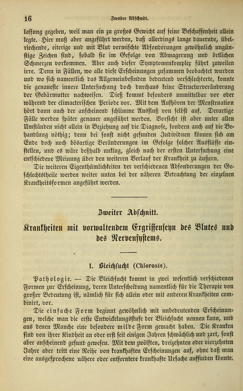 laffung gegeben, toeti man ein ju großem ®etüid)t auf feine ^Befc^affen'^eit aHein legte. §ier mu^ aber angeführt werben, bag aUerbingö lange bauernbe, übel= ried^enbc, eiterige unb mit ißlut i)ermif(^te ^Ibfcnbernngen getüo^nUcf) ungün* ftige 3^t(^^tt Ptt^r foBalb fie im ©efolge bon Slbmagernng nnb brttici>en (Sc^mer^en torfornmen. 5(ber auc^ btefer (St)m^tDmen!om|3lej fü'^rt junjeiten irre. S)enn in ^äUen, Voo alle biefe (Srfcf)einungen ^ufammen beobachtet lüurben unb iüo fid^ namentlich ba^ ^lögemeinbefinben bebeutenb berf^led^terte, fonnte bie genanefte innere Unterfud^ung bo(^ burd)an6 feine (Structnrberänberung ber ©ebärmntter na(^tt)eifen. S)ieg fommt befonberö unmittelbar i)or ober iüäl^renb ber climacterifd^en ^^Jeriobe üor. Tlit bem ^luf^ören ber SD^enftrnation i)öxt bann aud^ ber anfc^einenb fd^limme Sinkflug ücn felbft auf. derartige ^äUe tüerben f^äter genauer angefiü^rt tüerben. ^orfic^t ift aber unter allen Umftänben ni(^t allein in SSe^iel^ung auf bie 3)iagnofe, fonbern anä} auf bie ^Se- l^anblung nct^^ig; benn hti fonft nicfit gefunben ^nbii?ibuen fönnen ficö am ©übe bcd^ noc^ bösartige ^eränberungen im befolge folc^er Slugflüffe ein* Petteu, unb eg tüäre beg^alb unflug, gleidf) nad^ ber erften Unterfuc^ung eine entfd^iebene Meinung über ben ir>eiteren 35erlauf ber ^ranfljeit ju äugern. 3)ie tüeiteren (äigent^^umlic^feiten ber i^erfd^iebenen Slbfonberungen ber @e= fc^led^tgtl^eile i^erben njeiter unten bei ber naiveren iöetrac^tung ber einzelnen ^ran!l?eitgformen angeführt iüerben. tranf^dten mit DcriDaltenbem ©rgriffenfe^n M Stuten unb h Meiä)fn(i)t (Chlorosis). ^atl^ ologie. — ®ie ^leid^fu(^t !ommt in pon iüefentlid) Derfc^iebenen i^ormen ^ur ©rfd^einung, beren Unterfc^eibung namentlich für bie S;i?era^ie toon groger 33ebeutung ift, nämlid^ für fid^ allein ober mit anberen ^ranl^eiten com* binirt, ijor. !l)ie einfädle ^orm beginnt geii}Dl)nlic^ mit unbebeutenben (Srfd^einun* gen, tueld^e man bie erfte ßnttüidfelungaftufe ber ^leic^fud^t nennen fann, unb aus benen 9}?and^e eine befonbere milbe ^^orm gemad^t l)aben. ®ie Traufen finb ijon i^rer Älnb'^eit an ober erft feit einigen -^al^ren f(^iüä(^lic^ unb jart, fonft aber anfd^einenb gefunb getoefen. Tlit bem jnjölften, brei^e^nten ober oier^e^nten Oal^re aber tritt eine ^eilje bon franl^aften (Srfd^etnungen auf, oljne bag man eine auggef|)roc^ene nähere ober entferntere !ran!l)afte Urfad^e auffinben fönnte.