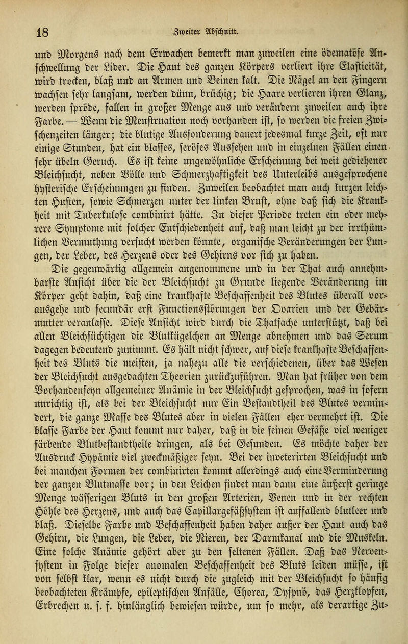 unb SD^orgeng nac^ bem (Srtüac^en Bemerft man ptüeilen eine öbentatöfe Sin* fcBtüeKung ber ^ibev, 2)ie §aut beg ganzen tör^jerg t)erltert i^re (Slafticität, tpirb trocfen, blag unb an Firmen unb S3einen tait 3)te 9^ägel an ben gtngem lüad^fen fe^r langfam, lüerben bünn, Brüchig; bie §aare i^erlieren i^ren ©lanj, lüerben fiprobe, fallen in groger SDZenge ang unb üeränbern jutüeilen an6} i^re garBe. — SBenn bie 9}lenftruatiDn nod^ ijor^anben ift, fo werben bie freien ^toU fc^enjeiten länger; bie blutige 5Iugfcnberung bauert jebegmal furje ^zit, oft nur einige ©tunben, Ijat ein blaffet, ferofe^ Sluöfe'^en unb in einzelnen ^^äUen einen • fel)r Übeln ©eruc^. (So ift feine ungetüol^nlic^e ©rfc^einung bei toeit gebieljener ^leid)fu(^t, neben 55ölle unb ©c^mer^l^aftigfeit beg Unterleibs auSgef^roc^ene i^i)fterifd)e (grf(^einungen ju finben. B^tüeilen beoba(^tet man aud) furjen leic^^ ten §uften, foioie ©c^merjen unter ber linfen 53ruft, ol)ne bag fic^ bie ^ran!= l^eit mit 2;:uber!ulüfe combinirt ):)ätk. Qn biefer ^eriobe treten ein ober me^* rere ©i^m^tome mit fold^er (Sntfc^ieben'^eit auf, bag man leidjt ^u ber irrt!^üm= liefen S^ermutl^ung berfuc^t merben fcnnte, organifd^e 3Seränberungen ber ^un= gen, ber Seber, be§ §erjen§ ober beS ©eljirnS oor ft(^ ^u l^aben. ®ie gegentüärtig aÜgemein angenommene unb in ber 2;;i^at an^ anne'^m* barfte ^nfi(^t über bie ber ^leic^fuc^t ^u ©runbe liegenbe 55eränberung im Körper ge^^t ba^in, bag eine franf^afte ^efc^affen^eit beS ^luteS überall üor* ausgebe unb fecunbär erft §unction§fti3rungen ber Ooarien xmb ber ®ebär* mutter oeranlaffe. 3)iefe 5lnfic^t toirb burd) bie Z^ai\a6}t unterftü^t, bag bei allen ^leii^füc^tigen bie ^lutfügelc^en an SQZenge abne!^men unb ba§ ©erum bagegen bebeutenb junimmt. (ä§ ^ält nic^t fc^toer, auf biefe fran!l)afteS3ef(^affen= ll)eit beS SlutS bie meiften, ja nal^e^u aUe bie ijerfi^iebenen, über baS Söefen ber S3lei(^fud^t auSgebac^ten S^^eorien ^urüd^ufül^ren. SD^an l^at frül^er öon bem ^or^anbenfet)n allgemeiner Anämie in ber ^leid)fud)t gef^roc^en, UjaS in fofern unrichtig ift, als bei ber ^leic^fuc^t nur (Sin S3eflanbtl;eil beS 53luteS i)ermin= bert, bie gan^e 9}?affe be§ ^luteS aber in bieten gäUen el^er ijermel^rt ift. S)te Haffe i^arbe ber §aut fommt nur bal^er, bag in bie feinen ©efäge oiel toeniger färbenbe ißlutbeftanbtl^eile bringen, aU bei ©efunben. (S§ möchte ba^er ber 3lu0brucf §t)pämie biel ^tcedmägiger feijn, ißei ber inbeterirten 33leicbfuc^t unb bei manchen formen ber combinirten fommt allerbingg auc^ eine53erminberung ber gan;^en ^lutmaffe i^or; in ben ^eic^en finbet man bann eine äugerft geringe IDJenge ujafferigen ^lutS in ben grogen 5lrterien, 55enen unb in ber rechten §ö:^le be§ §^^3^^^^ wnb auc^ bag (5a)3illargefägft)ftem ift auffaHenb blutleer unb blag. S)iefelbe garbe unb iöef(^affenl)eit ^aben ba^er auger ber §aut auc^ baS ^e^irn, bie Zungen, bie Seber, bie Spieren, ber ®arm!anal unb bie Wln^tdn, (Sine folc^e 5lnämie gel)Ört aber ^u ben feltenen gäüen. S)ag ba§ 9Zeri?en= ftjftem in f^olge biefer anomalen ^ef{^affen^eit be§ ^lutS leiben muffe, ift bon felbft !lar, toenn e§ nic^t burc^ bie ^ugleic^ mit ber iöleic^fuc^t fo ^äufig beobachteten träm^fe, e|)ile^tifc^en ^TnfäEe, ^^orea, 3)t?f|3nö, baS §erä!lo^fen, ^rbred^en u, f. f. hinlänglich betpiefen U^ürbe, um fo me^r, aU berartige 3«*